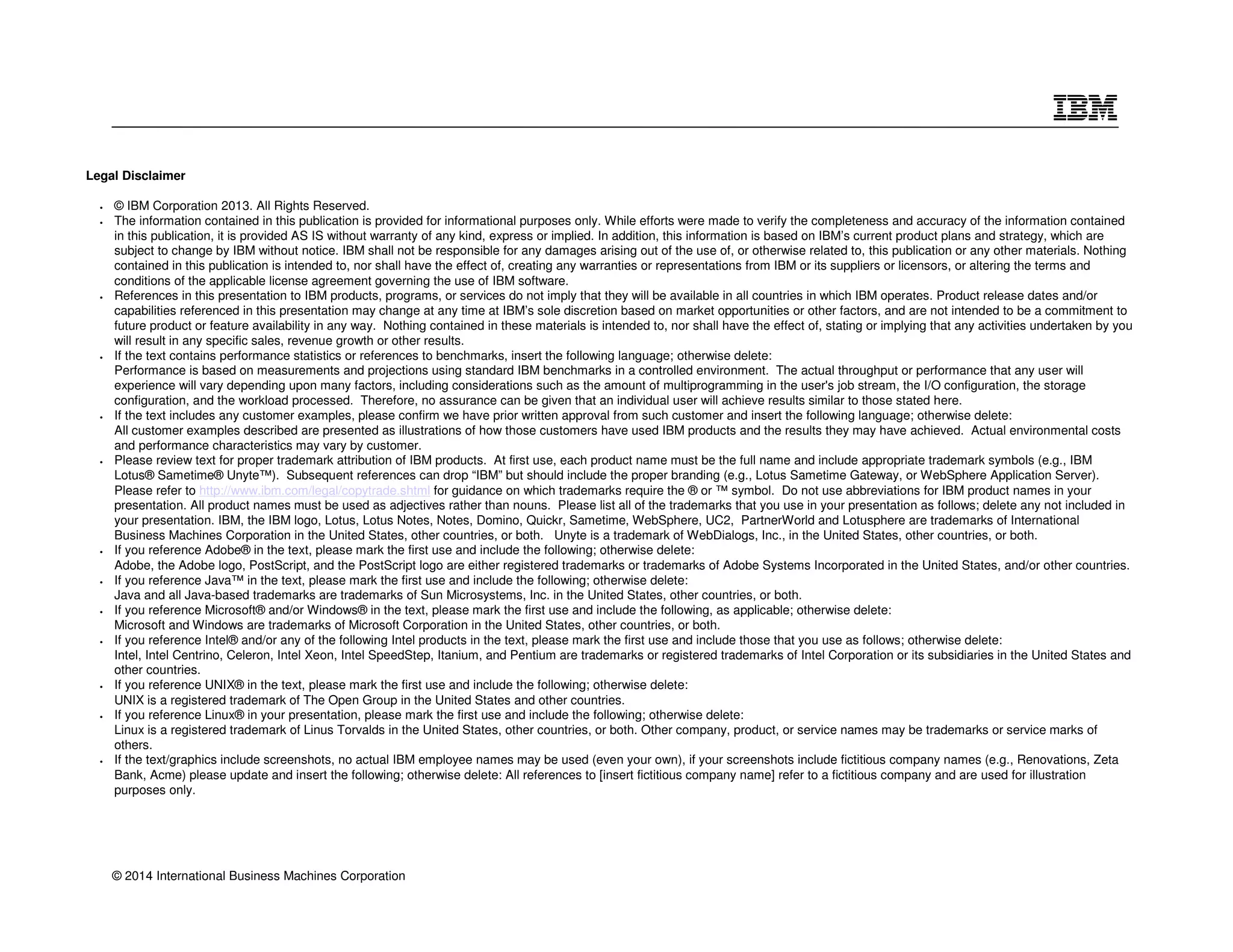 Legal Disclaimer 
• © IBM Corporation 2013. All Rights Reserved. 
• The information contained in this publication is provided for informational purposes only. While efforts were made to verify the completeness and accuracy of the information contained 
in this publication, it is provided AS IS without warranty of any kind, express or implied. In addition, this information is based on IBM’s current product plans and strategy, which are 
subject to change by IBM without notice. IBM shall not be responsible for any damages arising out of the use of, or otherwise related to, this publication or any other materials. Nothing 
contained in this publication is intended to, nor shall have the effect of, creating any warranties or representations from IBM or its suppliers or licensors, or altering the terms and 
conditions of the applicable license agreement governing the use of IBM software. 
• References in this presentation to IBM products, programs, or services do not imply that they will be available in all countries in which IBM operates. Product release dates and/or 
capabilities referenced in this presentation may change at any time at IBM’s sole discretion based on market opportunities or other factors, and are not intended to be a commitment to 
future product or feature availability in any way. Nothing contained in these materials is intended to, nor shall have the effect of, stating or implying that any activities undertaken by you 
will result in any specific sales, revenue growth or other results. 
• If the text contains performance statistics or references to benchmarks, insert the following language; otherwise delete: 
Performance is based on measurements and projections using standard IBM benchmarks in a controlled environment. The actual throughput or performance that any user will 
experience will vary depending upon many factors, including considerations such as the amount of multiprogramming in the user's job stream, the I/O configuration, the storage 
configuration, and the workload processed. Therefore, no assurance can be given that an individual user will achieve results similar to those stated here. 
• If the text includes any customer examples, please confirm we have prior written approval from such customer and insert the following language; otherwise delete: 
All customer examples described are presented as illustrations of how those customers have used IBM products and the results they may have achieved. Actual environmental costs 
and performance characteristics may vary by customer. 
• Please review text for proper trademark attribution of IBM products. At first use, each product name must be the full name and include appropriate trademark symbols (e.g., IBM 
Lotus® Sametime® Unyte™). Subsequent references can drop “IBM” but should include the proper branding (e.g., Lotus Sametime Gateway, or WebSphere Application Server). 
Please refer to http://www.ibm.com/legal/copytrade.shtml for guidance on which trademarks require the ® or ™ symbol. Do not use abbreviations for IBM product names in your 
presentation. All product names must be used as adjectives rather than nouns. Please list all of the trademarks that you use in your presentation as follows; delete any not included in 
your presentation. IBM, the IBM logo, Lotus, Lotus Notes, Notes, Domino, Quickr, Sametime, WebSphere, UC2, PartnerWorld and Lotusphere are trademarks of International 
Business Machines Corporation in the United States, other countries, or both. Unyte is a trademark of WebDialogs, Inc., in the United States, other countries, or both. 
• If you reference Adobe® in the text, please mark the first use and include the following; otherwise delete: 
Adobe, the Adobe logo, PostScript, and the PostScript logo are either registered trademarks or trademarks of Adobe Systems Incorporated in the United States, and/or other countries. 
• If you reference Java™ in the text, please mark the first use and include the following; otherwise delete: 
Java and all Java-based trademarks are trademarks of Sun Microsystems, Inc. in the United States, other countries, or both. 
• If you reference Microsoft® and/or Windows® in the text, please mark the first use and include the following, as applicable; otherwise delete: 
Microsoft and Windows are trademarks of Microsoft Corporation in the United States, other countries, or both. 
• If you reference Intel® and/or any of the following Intel products in the text, please mark the first use and include those that you use as follows; otherwise delete: 
Intel, Intel Centrino, Celeron, Intel Xeon, Intel SpeedStep, Itanium, and Pentium are trademarks or registered trademarks of Intel Corporation or its subsidiaries in the United States and 
other countries. 
• If you reference UNIX® in the text, please mark the first use and include the following; otherwise delete: 
UNIX is a registered trademark of The Open Group in the United States and other countries. 
• If you reference Linux® in your presentation, please mark the first use and include the following; otherwise delete: 
Linux is a registered trademark of Linus Torvalds in the United States, other countries, or both. Other company, product, or service names may be trademarks or service marks of 
others. 
• If the text/graphics include screenshots, no actual IBM employee names may be used (even your own), if your screenshots include fictitious company names (e.g., Renovations, Zeta 
Bank, Acme) please update and insert the following; otherwise delete: All references to [insert fictitious company name] refer to a fictitious company and are used for illustration 
purposes only. 
© 2014 International Business Machines Corporation 
