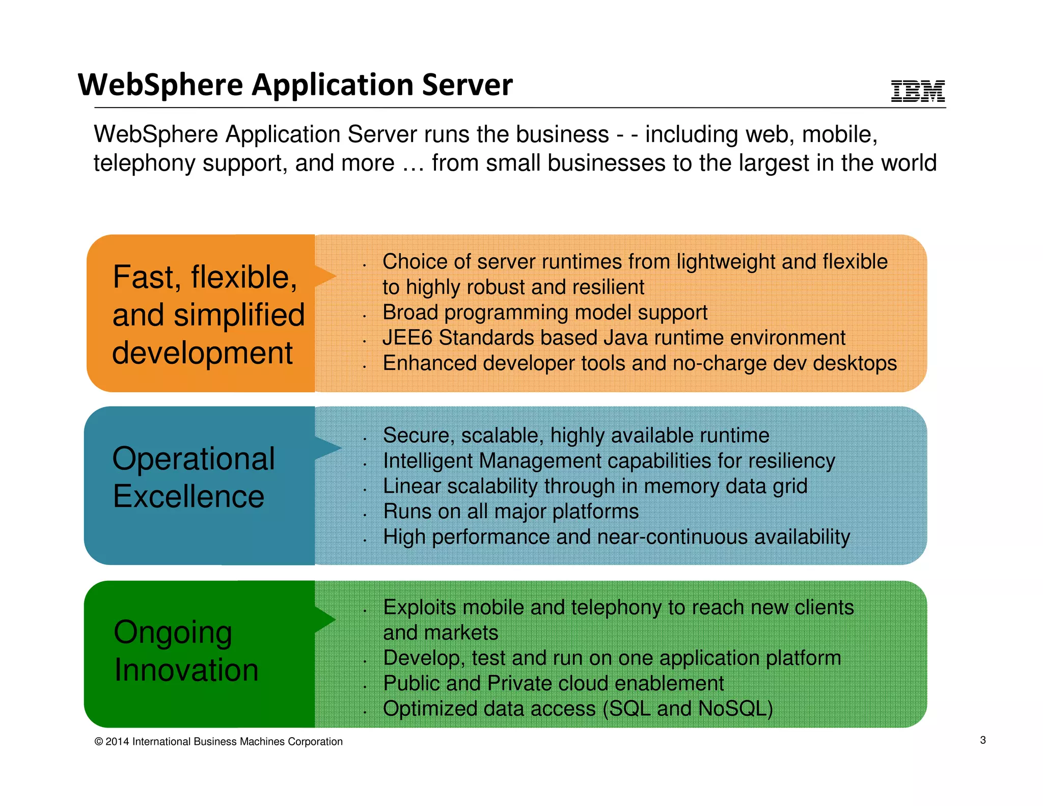 WebSphere Application Server 
WebSphere Application Server runs the business - - including web, mobile, 
telephony support, and more … from small businesses to the largest in the world 
Ongoing 
Innovation 
© 2014 International Business Machines Corporation 
• Exploits mobile and telephony to reach new clients 
and markets 
• Develop, test and run on one application platform 
• Public and Private cloud enablement 
• Optimized data access (SQL and NoSQL) 
Fast, flexible, 
and simplified 
development 
• Choice of server runtimes from lightweight and flexible 
to highly robust and resilient 
• Broad programming model support 
• JEE6 Standards based Java runtime environment 
• Enhanced developer tools and no-charge dev desktops 
Operational 
Excellence 
• Secure, scalable, highly available runtime 
• Intelligent Management capabilities for resiliency 
• Linear scalability through in memory data grid 
• Runs on all major platforms 
• High performance and near-continuous availability 
3 
 