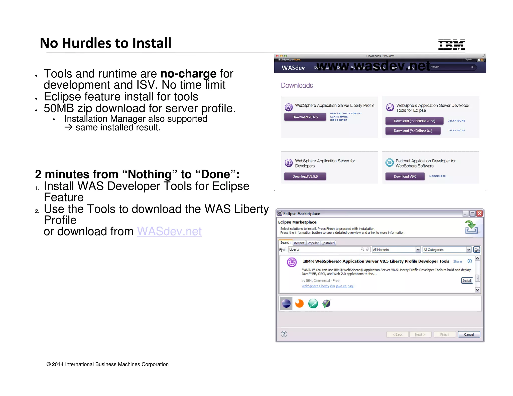No Hurdles to Install 
• Tools and runtime are no-charge for 
development and ISV. No time limit 
• Eclipse feature install for tools 
• 50MB zip download for server profile. 
• Installation Manager also supported 
 same installed result. 
2 minutes from “Nothing” to “Done”: 
1. Install WAS Developer Tools for Eclipse 
Feature 
2. Use the Tools to download the WAS Liberty 
Profile 
or download from WASdev.net 
© 2014 International Business Machines Corporation 
www.wasdev.net 
 
