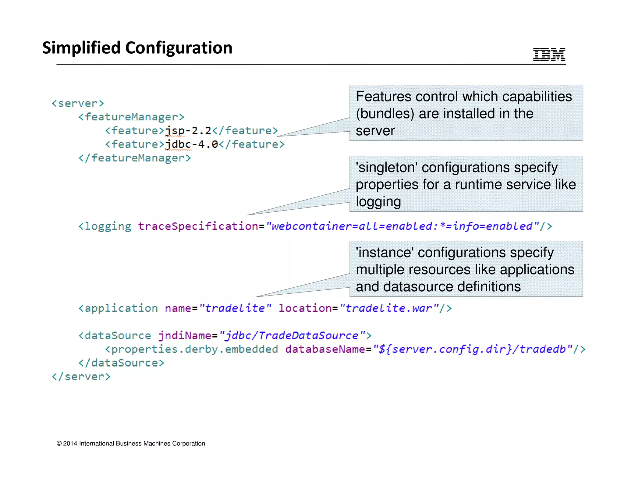 Simplified Configuration 
© 2014 International Business Machines Corporation 
Features control which capabilities 
(bundles) are installed in the 
server 
'singleton' configurations specify 
properties for a runtime service like 
logging 
'instance' configurations specify 
multiple resources like applications 
and datasource definitions 
 