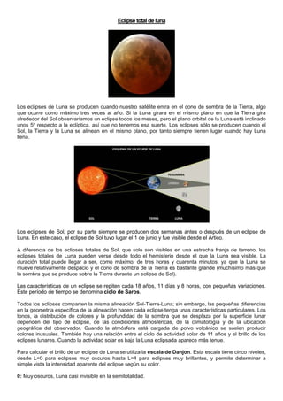 Eclipse total de luna
Los eclipses de Luna se producen cuando nuestro satélite entra en el cono de sombra de la Tierra, algo
que ocurre como máximo tres veces al año. Si la Luna girara en el mismo plano en que la Tierra gira
alrededor del Sol observaríamos un eclipse todos los meses, pero el plano orbital de la Luna está inclinado
unos 5º respecto a la eclíptica, así que no tenemos esa suerte. Los eclipses sólo se producen cuando el
Sol, la Tierra y la Luna se alinean en el mismo plano, por tanto siempre tienen lugar cuando hay Luna
llena.
Los eclipses de Sol, por su parte siempre se producen dos semanas antes o después de un eclipse de
Luna. En este caso, el eclipse de Sol tuvo lugar el 1 de junio y fue visible desde el Ártico.
A diferencia de los eclipses totales de Sol, que solo son visibles en una estrecha franja de terreno, los
eclipses totales de Luna pueden verse desde todo el hemisferio desde el que la Luna sea visible. La
duración total puede llegar a ser, como máximo, de tres horas y cuarenta minutos, ya que la Luna se
mueve relativamente despacio y el cono de sombra de la Tierra es bastante grande (muchísimo más que
la sombra que se produce sobre la Tierra durante un eclipse de Sol).
Las características de un eclipse se repiten cada 18 años, 11 días y 8 horas, con pequeñas variaciones.
Este período de tiempo se denomina ciclo de Saros.
Todos los eclipses comparten la misma alineación Sol-Tierra-Luna; sin embargo, las pequeñas diferencias
en la geometría específica de la alineación hacen cada eclipse tenga unas características particulares. Los
tonos, la distribución de colores y la profundidad de la sombra que se desplaza por la superficie lunar
dependen del tipo de eclipse, de las condiciones atmosféricas, de la climatología y de la ubicación
geográfica del observador. Cuando la atmósfera está cargada de polvo volcánico se suelen producir
colores inusuales. También hay una relación entre el ciclo de actividad solar de 11 años y el brillo de los
eclipses lunares. Cuando la actividad solar es baja la Luna eclipsada aparece más tenue.
Para calcular el brillo de un eclipse de Luna se utiliza la escala de Danjon. Esta escala tiene cinco niveles,
desde L=0 para eclipses muy oscuros hasta L=4 para eclipses muy brillantes, y permite determinar a
simple vista la intensidad aparente del eclipse según su color.
0: Muy oscuros, Luna casi invisible en la semitotalidad.
 