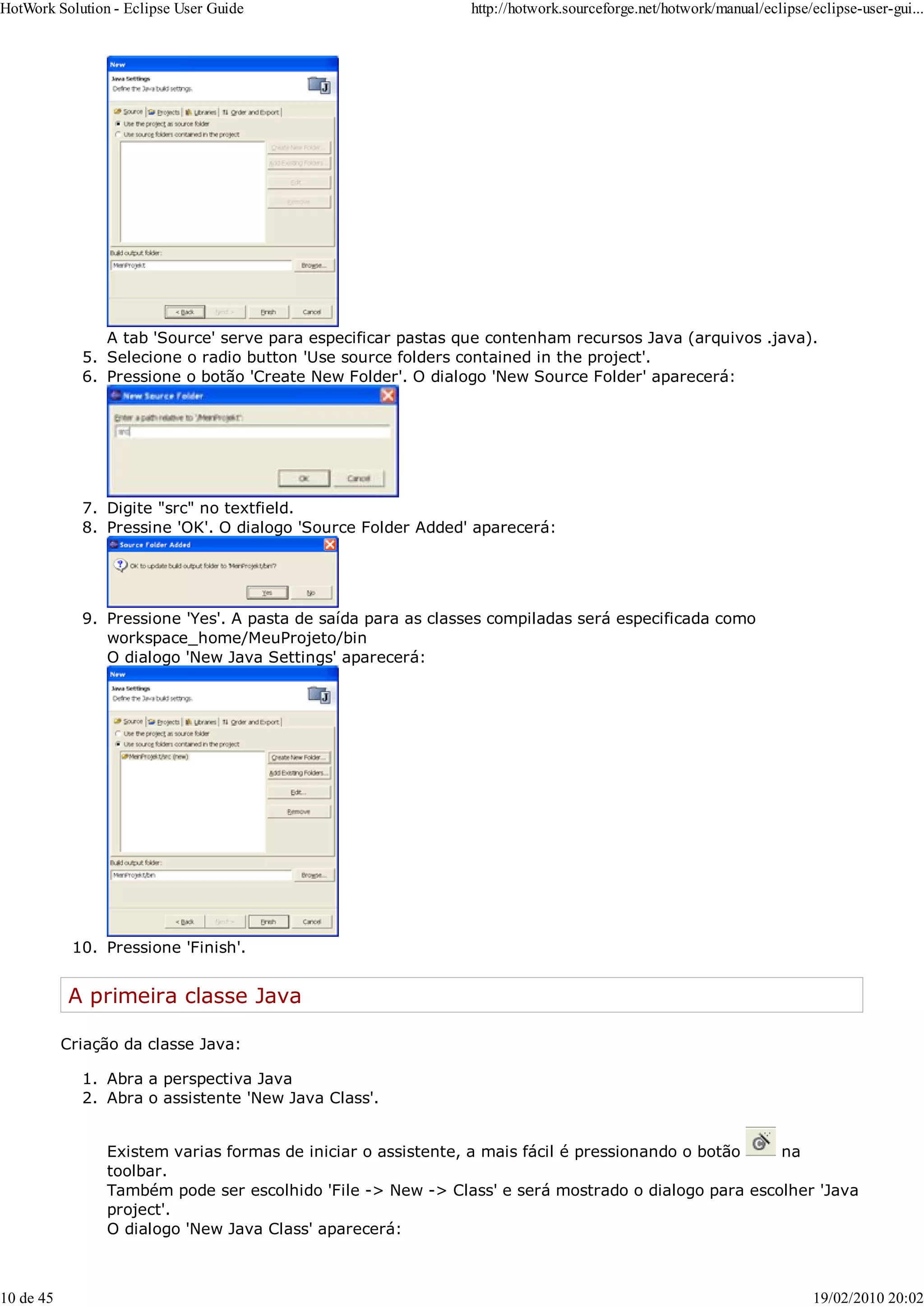 A tab 'Source' serve para especificar pastas que contenham recursos Java (arquivos .java).
Selecione o radio button 'Use source folders contained in the project'.
5.
Pressione o botão 'Create New Folder'. O dialogo 'New Source Folder' aparecerá:
6.
Digite "src" no textfield.
7.
Pressine 'OK'. O dialogo 'Source Folder Added' aparecerá:
8.
Pressione 'Yes'. A pasta de saída para as classes compiladas será especificada como
workspace_home/MeuProjeto/bin
O dialogo 'New Java Settings' aparecerá:
9.
Pressione 'Finish'.
10.
A primeira classe Java
Criação da classe Java:
Abra a perspectiva Java
1.
Abra o assistente 'New Java Class'.
2.
Existem varias formas de iniciar o assistente, a mais fácil é pressionando o botão na
toolbar.
Também pode ser escolhido 'File -> New -> Class' e será mostrado o dialogo para escolher 'Java
project'.
O dialogo 'New Java Class' aparecerá:
HotWork Solution - Eclipse User Guide http://hotwork.sourceforge.net/hotwork/manual/eclipse/eclipse-user-gui...
10 de 45 19/02/2010 20:02
 