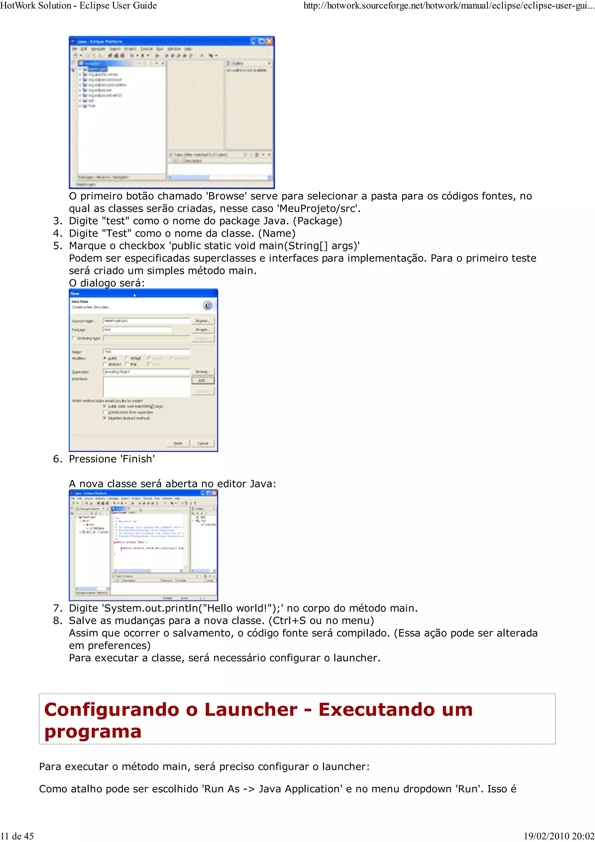 O primeiro botão chamado 'Browse' serve para selecionar a pasta para os códigos fontes, no
qual as classes serão criadas, nesse caso 'MeuProjeto/src'.
Digite "test" como o nome do package Java. (Package)
3.
Digite "Test" como o nome da classe. (Name)
4.
Marque o checkbox 'public static void main(String[] args)'
5.
Podem ser especificadas superclasses e interfaces para implementação. Para o primeiro teste
será criado um simples método main.
O dialogo será:
Pressione 'Finish'
6.
A nova classe será aberta no editor Java:
Digite 'System.out.println("Hello world!");' no corpo do método main.
7.
Salve as mudanças para a nova classe. (Ctrl+S ou no menu)
Assim que ocorrer o salvamento, o código fonte será compilado. (Essa ação pode ser alterada
em preferences)
8.
Para executar a classe, será necessário configurar o launcher.
Configurando o Launcher - Executando um
programa
Para executar o método main, será preciso configurar o launcher:
Como atalho pode ser escolhido 'Run As -> Java Application' e no menu dropdown 'Run'. Isso é
HotWork Solution - Eclipse User Guide http://hotwork.sourceforge.net/hotwork/manual/eclipse/eclipse-user-gui...
11 de 45 19/02/2010 20:02
 