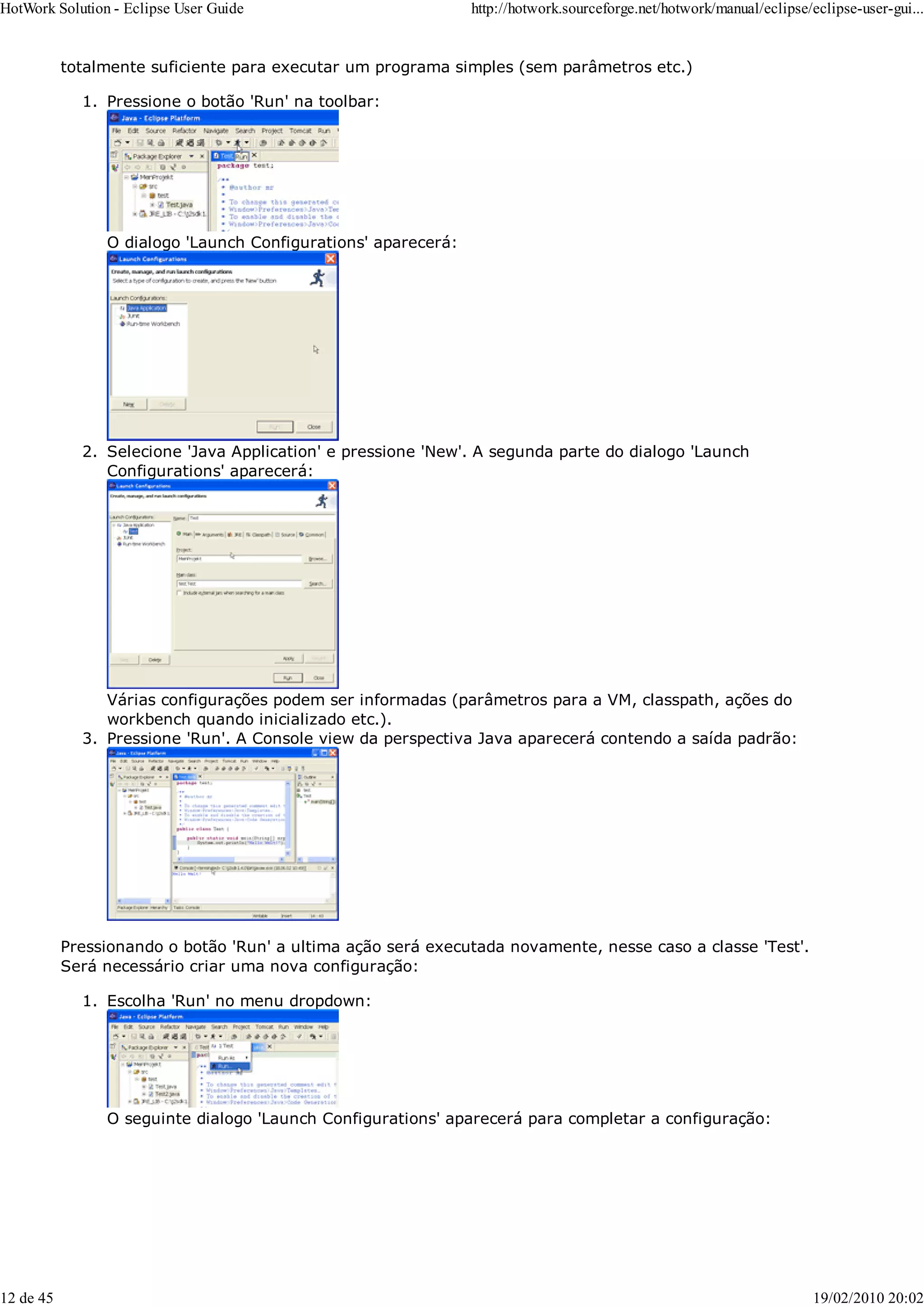 totalmente suficiente para executar um programa simples (sem parâmetros etc.)
Pressione o botão 'Run' na toolbar:
O dialogo 'Launch Configurations' aparecerá:
1.
Selecione 'Java Application' e pressione 'New'. A segunda parte do dialogo 'Launch
Configurations' aparecerá:
Várias configurações podem ser informadas (parâmetros para a VM, classpath, ações do
workbench quando inicializado etc.).
2.
Pressione 'Run'. A Console view da perspectiva Java aparecerá contendo a saída padrão:
3.
Pressionando o botão 'Run' a ultima ação será executada novamente, nesse caso a classe 'Test'.
Será necessário criar uma nova configuração:
Escolha 'Run' no menu dropdown:
O seguinte dialogo 'Launch Configurations' aparecerá para completar a configuração:
1.
HotWork Solution - Eclipse User Guide http://hotwork.sourceforge.net/hotwork/manual/eclipse/eclipse-user-gui...
12 de 45 19/02/2010 20:02
 