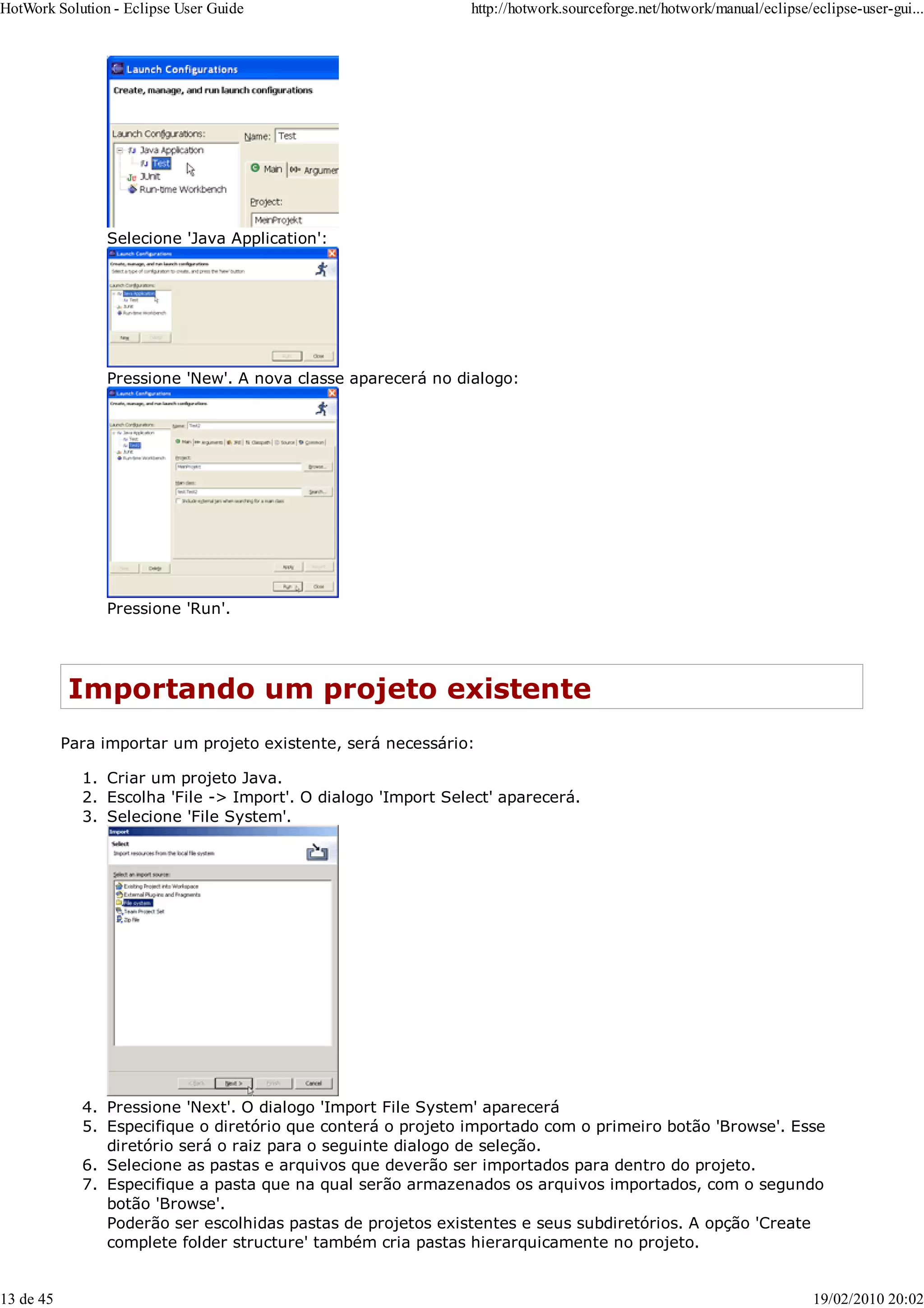 Selecione 'Java Application':
Pressione 'New'. A nova classe aparecerá no dialogo:
Pressione 'Run'.
Importando um projeto existente
Para importar um projeto existente, será necessário:
Criar um projeto Java.
1.
Escolha 'File -> Import'. O dialogo 'Import Select' aparecerá.
2.
Selecione 'File System'.
3.
Pressione 'Next'. O dialogo 'Import File System' aparecerá
4.
Especifique o diretório que conterá o projeto importado com o primeiro botão 'Browse'. Esse
diretório será o raiz para o seguinte dialogo de seleção.
5.
Selecione as pastas e arquivos que deverão ser importados para dentro do projeto.
6.
Especifique a pasta que na qual serão armazenados os arquivos importados, com o segundo
botão 'Browse'.
Poderão ser escolhidas pastas de projetos existentes e seus subdiretórios. A opção 'Create
complete folder structure' também cria pastas hierarquicamente no projeto.
7.
HotWork Solution - Eclipse User Guide http://hotwork.sourceforge.net/hotwork/manual/eclipse/eclipse-user-gui...
13 de 45 19/02/2010 20:02
 