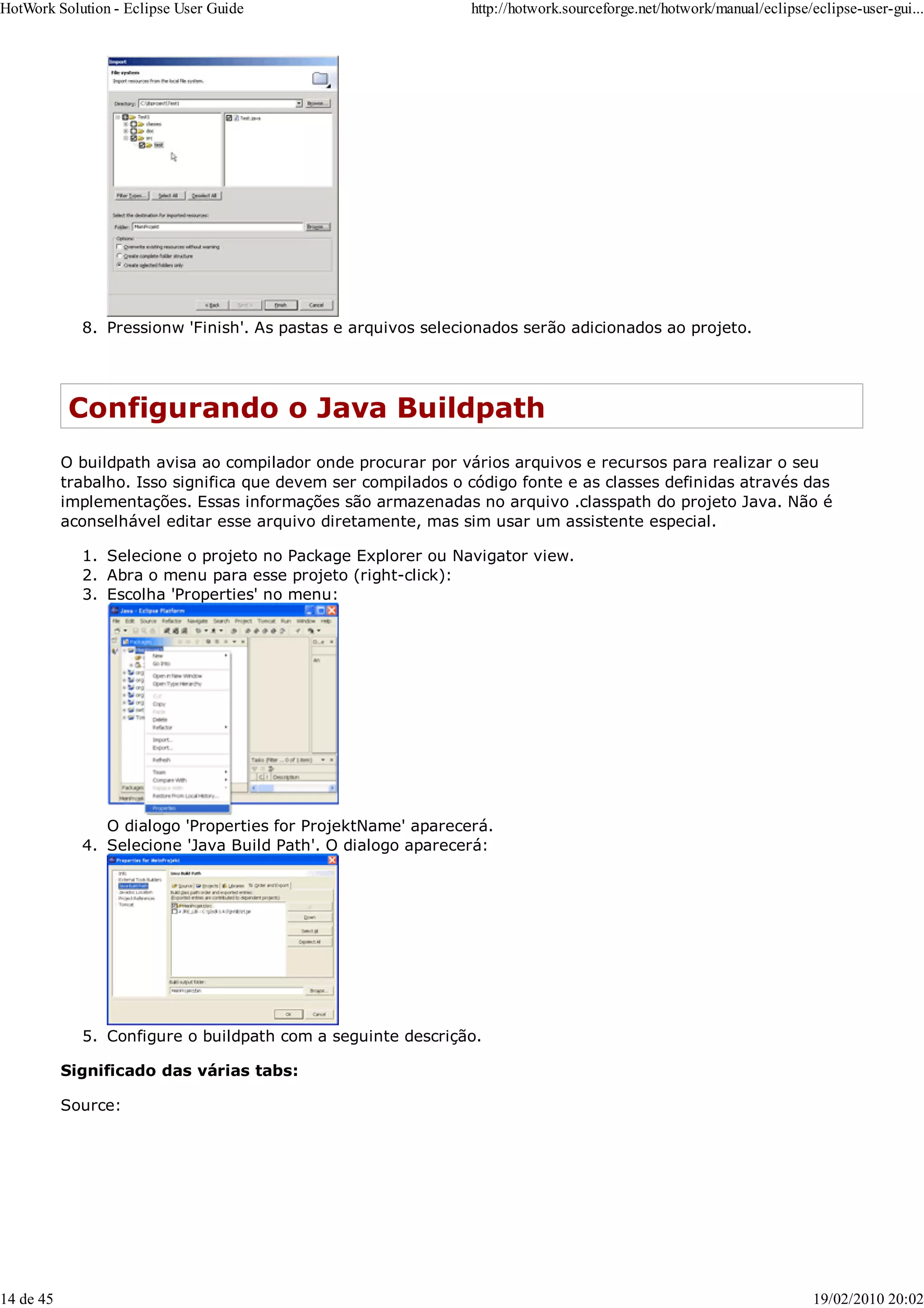 Pressionw 'Finish'. As pastas e arquivos selecionados serão adicionados ao projeto.
8.
Configurando o Java Buildpath
O buildpath avisa ao compilador onde procurar por vários arquivos e recursos para realizar o seu
trabalho. Isso significa que devem ser compilados o código fonte e as classes definidas através das
implementações. Essas informações são armazenadas no arquivo .classpath do projeto Java. Não é
aconselhável editar esse arquivo diretamente, mas sim usar um assistente especial.
Selecione o projeto no Package Explorer ou Navigator view.
1.
Abra o menu para esse projeto (right-click):
2.
Escolha 'Properties' no menu:
O dialogo 'Properties for ProjektName' aparecerá.
3.
Selecione 'Java Build Path'. O dialogo aparecerá:
4.
Configure o buildpath com a seguinte descrição.
5.
Significado das várias tabs:
Source:
HotWork Solution - Eclipse User Guide http://hotwork.sourceforge.net/hotwork/manual/eclipse/eclipse-user-gui...
14 de 45 19/02/2010 20:02
 