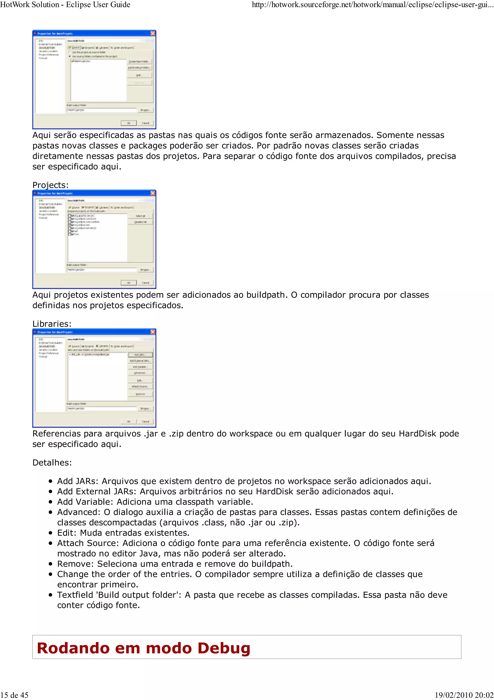 Aqui serão especificadas as pastas nas quais os códigos fonte serão armazenados. Somente nessas
pastas novas classes e packages poderão ser criados. Por padrão novas classes serão criadas
diretamente nessas pastas dos projetos. Para separar o código fonte dos arquivos compilados, precisa
ser especificado aqui.
Projects:
Aqui projetos existentes podem ser adicionados ao buildpath. O compilador procura por classes
definidas nos projetos especificados.
Libraries:
Referencias para arquivos .jar e .zip dentro do workspace ou em qualquer lugar do seu HardDisk pode
ser especificado aqui.
Detalhes:
Add JARs: Arquivos que existem dentro de projetos no workspace serão adicionados aqui.
Add External JARs: Arquivos arbitrários no seu HardDisk serão adicionados aqui.
Add Variable: Adiciona uma classpath variable.
Advanced: O dialogo auxilia a criação de pastas para classes. Essas pastas contem definições de
classes descompactadas (arquivos .class, não .jar ou .zip).
Edit: Muda entradas existentes.
Attach Source: Adiciona o código fonte para uma referência existente. O código fonte será
mostrado no editor Java, mas não poderá ser alterado.
Remove: Seleciona uma entrada e remove do buildpath.
Change the order of the entries. O compilador sempre utiliza a definição de classes que
encontrar primeiro.
Textfield 'Build output folder': A pasta que recebe as classes compiladas. Essa pasta não deve
conter código fonte.
Rodando em modo Debug
HotWork Solution - Eclipse User Guide http://hotwork.sourceforge.net/hotwork/manual/eclipse/eclipse-user-gui...
15 de 45 19/02/2010 20:02
 