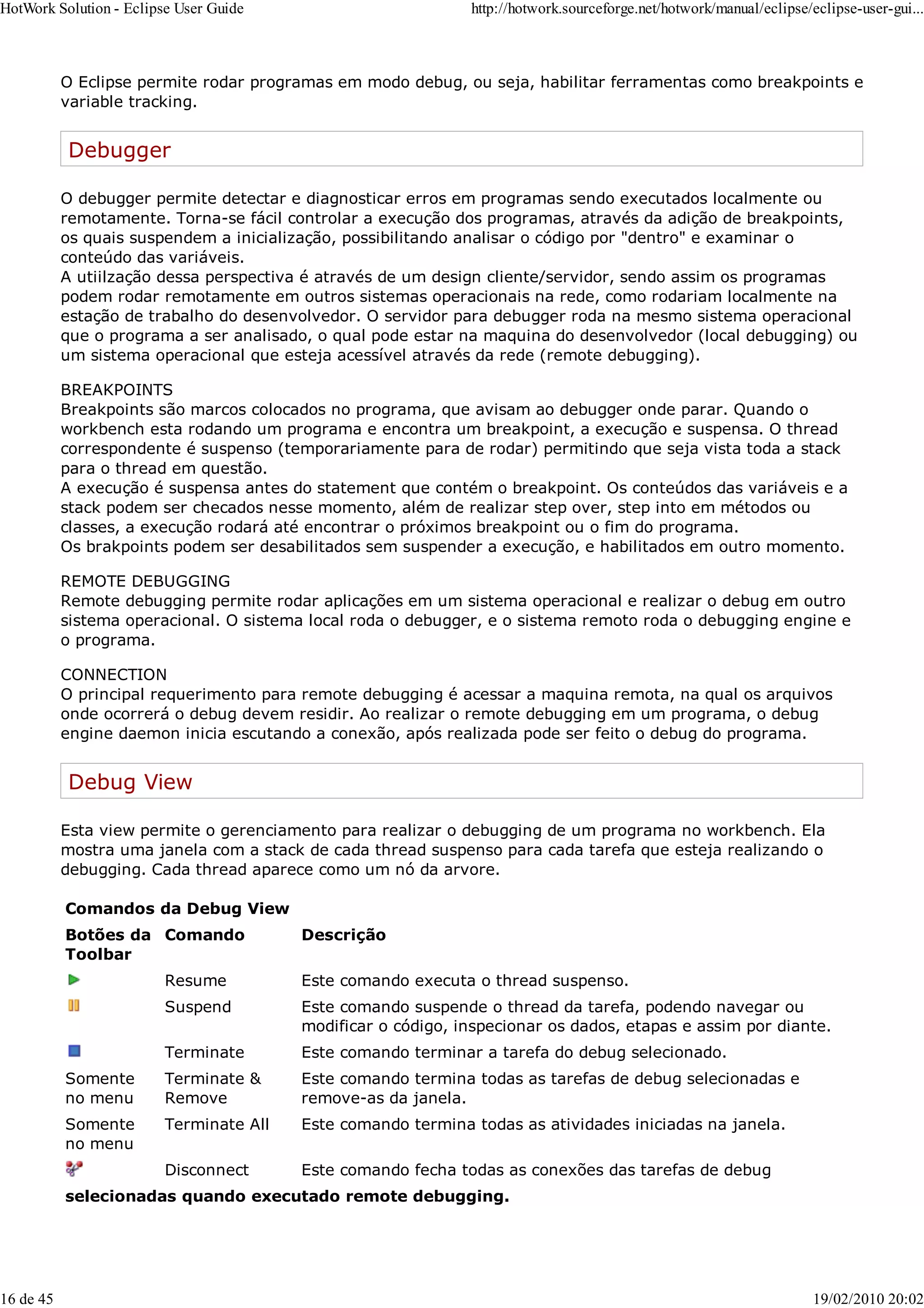 O Eclipse permite rodar programas em modo debug, ou seja, habilitar ferramentas como breakpoints e
variable tracking.
Debugger
O debugger permite detectar e diagnosticar erros em programas sendo executados localmente ou
remotamente. Torna-se fácil controlar a execução dos programas, através da adição de breakpoints,
os quais suspendem a inicialização, possibilitando analisar o código por "dentro" e examinar o
conteúdo das variáveis.
A utiilzação dessa perspectiva é através de um design cliente/servidor, sendo assim os programas
podem rodar remotamente em outros sistemas operacionais na rede, como rodariam localmente na
estação de trabalho do desenvolvedor. O servidor para debugger roda na mesmo sistema operacional
que o programa a ser analisado, o qual pode estar na maquina do desenvolvedor (local debugging) ou
um sistema operacional que esteja acessível através da rede (remote debugging).
BREAKPOINTS
Breakpoints são marcos colocados no programa, que avisam ao debugger onde parar. Quando o
workbench esta rodando um programa e encontra um breakpoint, a execução e suspensa. O thread
correspondente é suspenso (temporariamente para de rodar) permitindo que seja vista toda a stack
para o thread em questão.
A execução é suspensa antes do statement que contém o breakpoint. Os conteúdos das variáveis e a
stack podem ser checados nesse momento, além de realizar step over, step into em métodos ou
classes, a execução rodará até encontrar o próximos breakpoint ou o fim do programa.
Os brakpoints podem ser desabilitados sem suspender a execução, e habilitados em outro momento.
REMOTE DEBUGGING
Remote debugging permite rodar aplicações em um sistema operacional e realizar o debug em outro
sistema operacional. O sistema local roda o debugger, e o sistema remoto roda o debugging engine e
o programa.
CONNECTION
O principal requerimento para remote debugging é acessar a maquina remota, na qual os arquivos
onde ocorrerá o debug devem residir. Ao realizar o remote debugging em um programa, o debug
engine daemon inicia escutando a conexão, após realizada pode ser feito o debug do programa.
Debug View
Esta view permite o gerenciamento para realizar o debugging de um programa no workbench. Ela
mostra uma janela com a stack de cada thread suspenso para cada tarefa que esteja realizando o
debugging. Cada thread aparece como um nó da arvore.
Comandos da Debug View
Botões da
Toolbar
Comando Descrição
Resume Este comando executa o thread suspenso.
Suspend Este comando suspende o thread da tarefa, podendo navegar ou
modificar o código, inspecionar os dados, etapas e assim por diante.
Terminate Este comando terminar a tarefa do debug selecionado.
Somente
no menu
Terminate &
Remove
Este comando termina todas as tarefas de debug selecionadas e
remove-as da janela.
Somente
no menu
Terminate All Este comando termina todas as atividades iniciadas na janela.
Disconnect Este comando fecha todas as conexões das tarefas de debug
selecionadas quando executado remote debugging.
HotWork Solution - Eclipse User Guide http://hotwork.sourceforge.net/hotwork/manual/eclipse/eclipse-user-gui...
16 de 45 19/02/2010 20:02
 