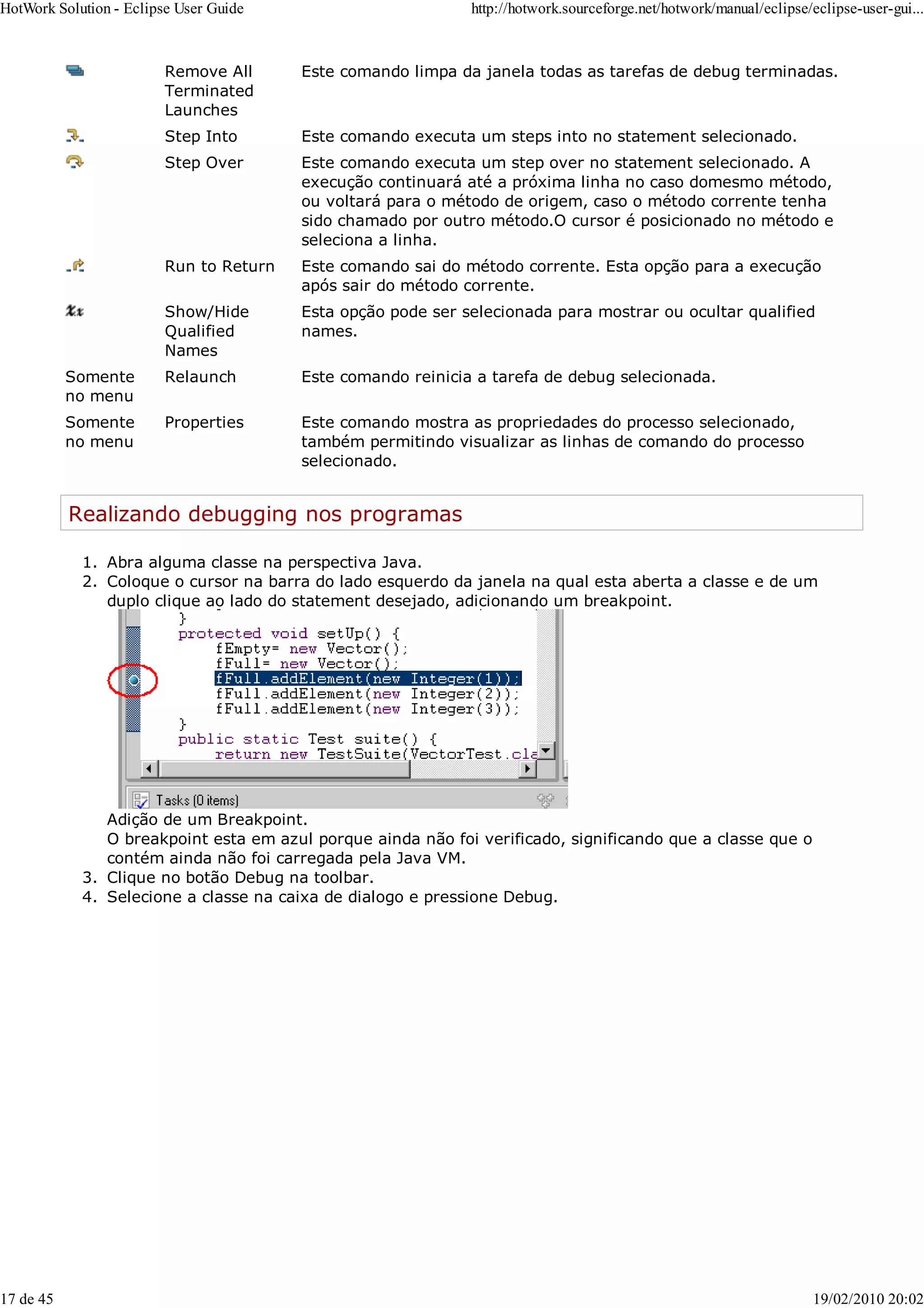 Remove All
Terminated
Launches
Este comando limpa da janela todas as tarefas de debug terminadas.
Step Into Este comando executa um steps into no statement selecionado.
Step Over Este comando executa um step over no statement selecionado. A
execução continuará até a próxima linha no caso domesmo método,
ou voltará para o método de origem, caso o método corrente tenha
sido chamado por outro método.O cursor é posicionado no método e
seleciona a linha.
Run to Return Este comando sai do método corrente. Esta opção para a execução
após sair do método corrente.
Show/Hide
Qualified
Names
Esta opção pode ser selecionada para mostrar ou ocultar qualified
names.
Somente
no menu
Relaunch Este comando reinicia a tarefa de debug selecionada.
Somente
no menu
Properties Este comando mostra as propriedades do processo selecionado,
também permitindo visualizar as linhas de comando do processo
selecionado.
Realizando debugging nos programas
Abra alguma classe na perspectiva Java.
1.
Coloque o cursor na barra do lado esquerdo da janela na qual esta aberta a classe e de um
duplo clique ao lado do statement desejado, adicionando um breakpoint.
Adição de um Breakpoint.
O breakpoint esta em azul porque ainda não foi verificado, significando que a classe que o
contém ainda não foi carregada pela Java VM.
2.
Clique no botão Debug na toolbar.
3.
Selecione a classe na caixa de dialogo e pressione Debug.
4.
HotWork Solution - Eclipse User Guide http://hotwork.sourceforge.net/hotwork/manual/eclipse/eclipse-user-gui...
17 de 45 19/02/2010 20:02
 