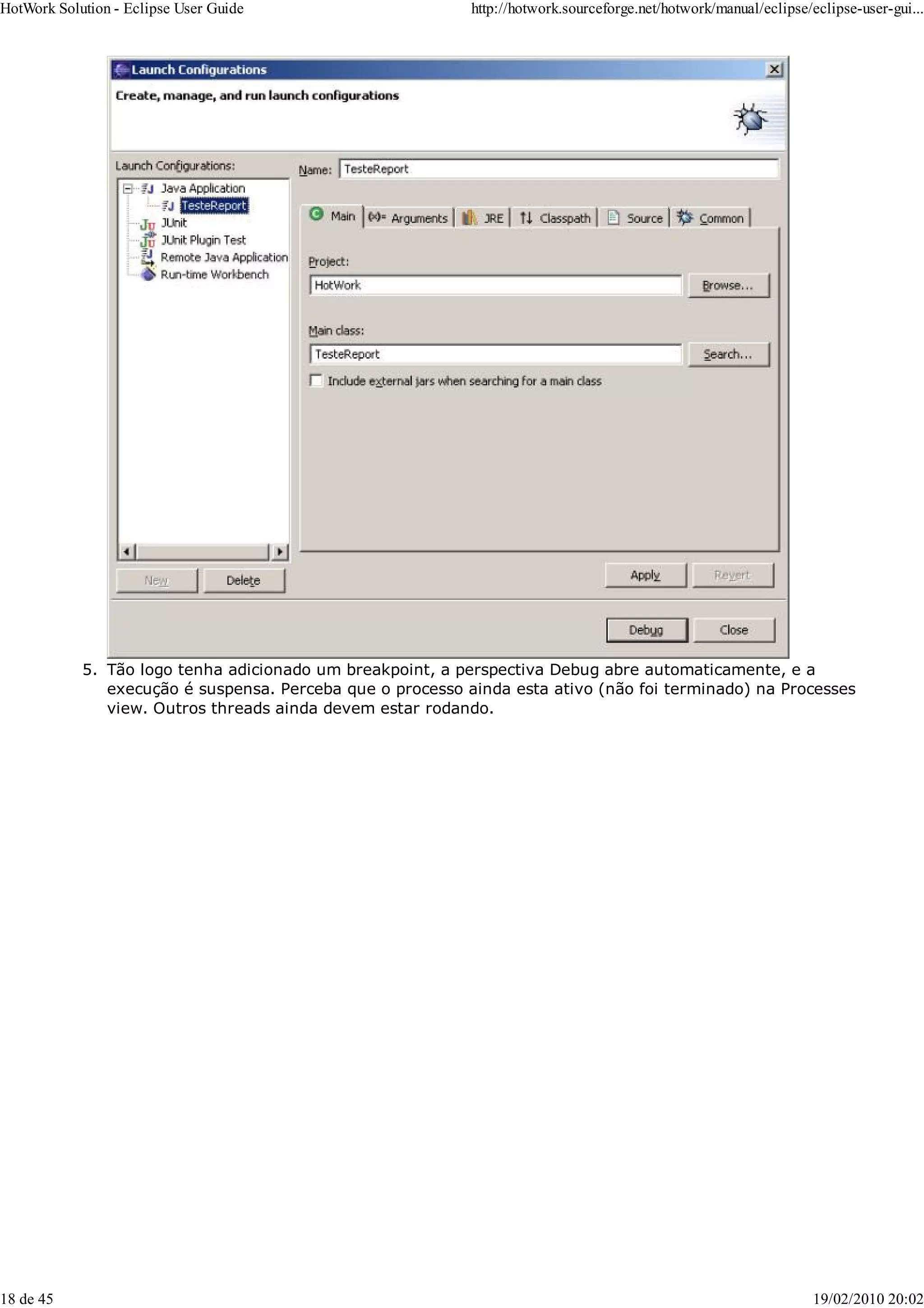 Tão logo tenha adicionado um breakpoint, a perspectiva Debug abre automaticamente, e a
execução é suspensa. Perceba que o processo ainda esta ativo (não foi terminado) na Processes
view. Outros threads ainda devem estar rodando.
5.
HotWork Solution - Eclipse User Guide http://hotwork.sourceforge.net/hotwork/manual/eclipse/eclipse-user-gui...
18 de 45 19/02/2010 20:02
 
