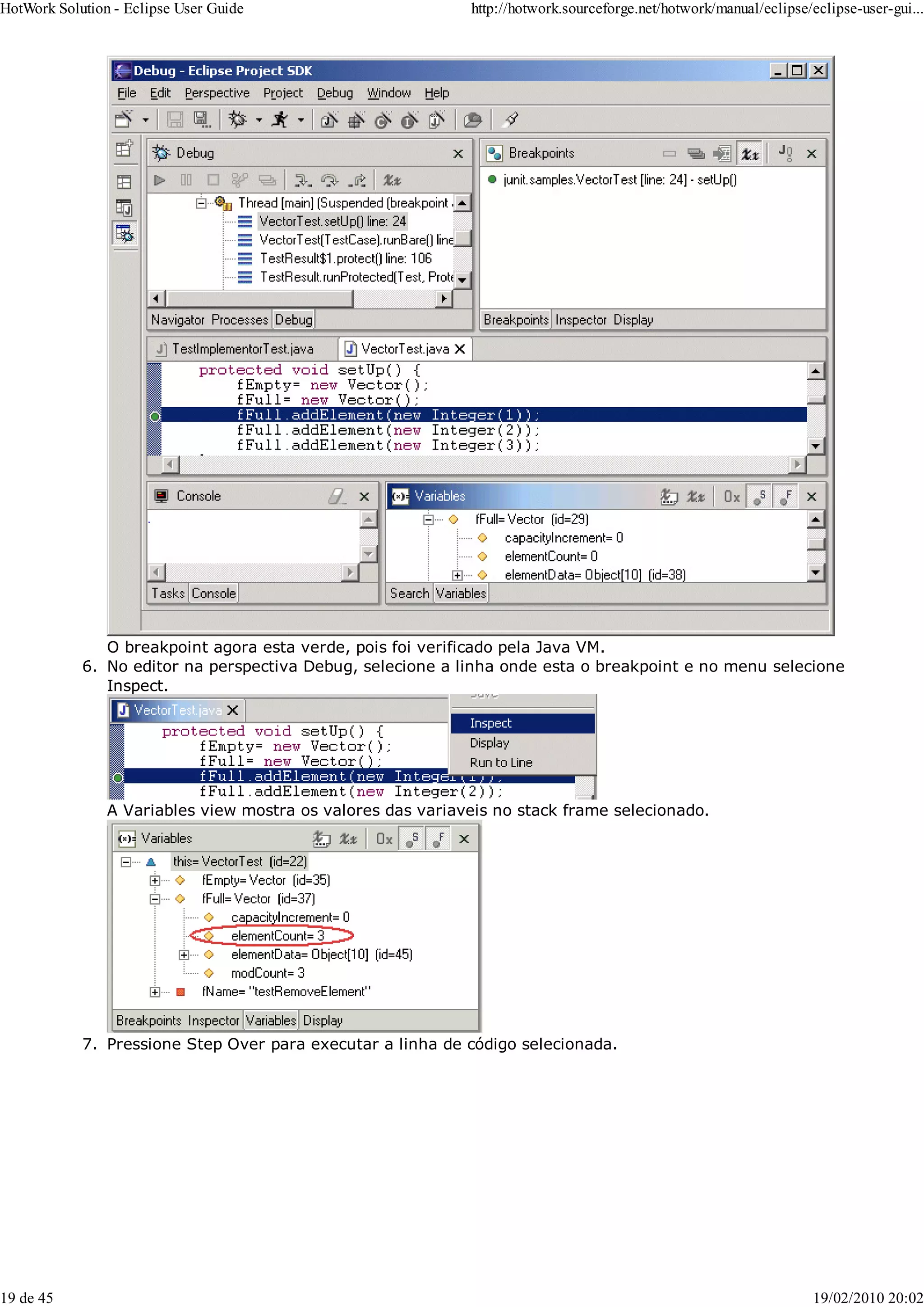 O breakpoint agora esta verde, pois foi verificado pela Java VM.
No editor na perspectiva Debug, selecione a linha onde esta o breakpoint e no menu selecione
Inspect.
A Variables view mostra os valores das variaveis no stack frame selecionado.
6.
Pressione Step Over para executar a linha de código selecionada.
7.
HotWork Solution - Eclipse User Guide http://hotwork.sourceforge.net/hotwork/manual/eclipse/eclipse-user-gui...
19 de 45 19/02/2010 20:02
 