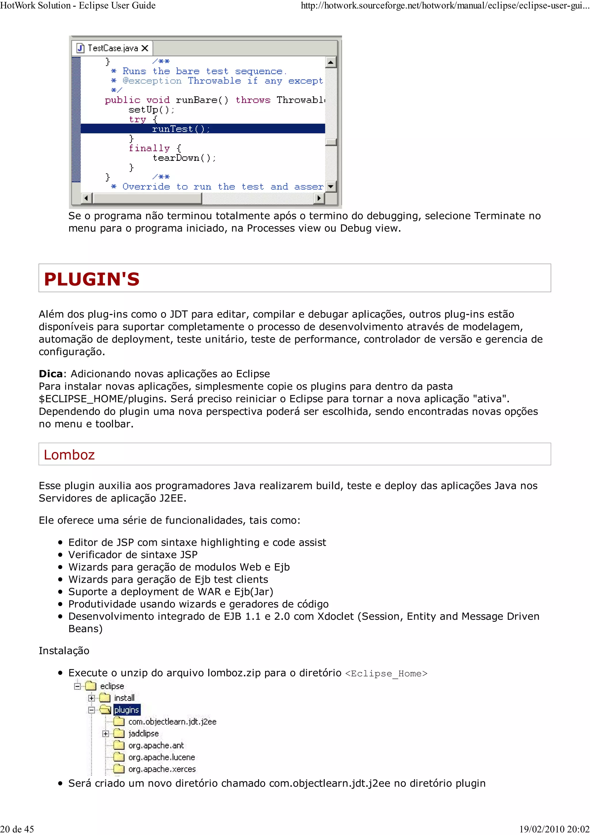Se o programa não terminou totalmente após o termino do debugging, selecione Terminate no
menu para o programa iniciado, na Processes view ou Debug view.
PLUGIN'S
Além dos plug-ins como o JDT para editar, compilar e debugar aplicações, outros plug-ins estão
disponíveis para suportar completamente o processo de desenvolvimento através de modelagem,
automação de deployment, teste unitário, teste de performance, controlador de versão e gerencia de
configuração.
Dica: Adicionando novas aplicações ao Eclipse
Para instalar novas aplicações, simplesmente copie os plugins para dentro da pasta
$ECLIPSE_HOME/plugins. Será preciso reiniciar o Eclipse para tornar a nova aplicação "ativa".
Dependendo do plugin uma nova perspectiva poderá ser escolhida, sendo encontradas novas opções
no menu e toolbar.
Lomboz
Esse plugin auxilia aos programadores Java realizarem build, teste e deploy das aplicações Java nos
Servidores de aplicação J2EE.
Ele oferece uma série de funcionalidades, tais como:
Editor de JSP com sintaxe highlighting e code assist
Verificador de sintaxe JSP
Wizards para geração de modulos Web e Ejb
Wizards para geração de Ejb test clients
Suporte a deployment de WAR e Ejb(Jar)
Produtividade usando wizards e geradores de código
Desenvolvimento integrado de EJB 1.1 e 2.0 com Xdoclet (Session, Entity and Message Driven
Beans)
Instalação
Execute o unzip do arquivo lomboz.zip para o diretório <Eclipse_Home>
Será criado um novo diretório chamado com.objectlearn.jdt.j2ee no diretório plugin
HotWork Solution - Eclipse User Guide http://hotwork.sourceforge.net/hotwork/manual/eclipse/eclipse-user-gui...
20 de 45 19/02/2010 20:02
 