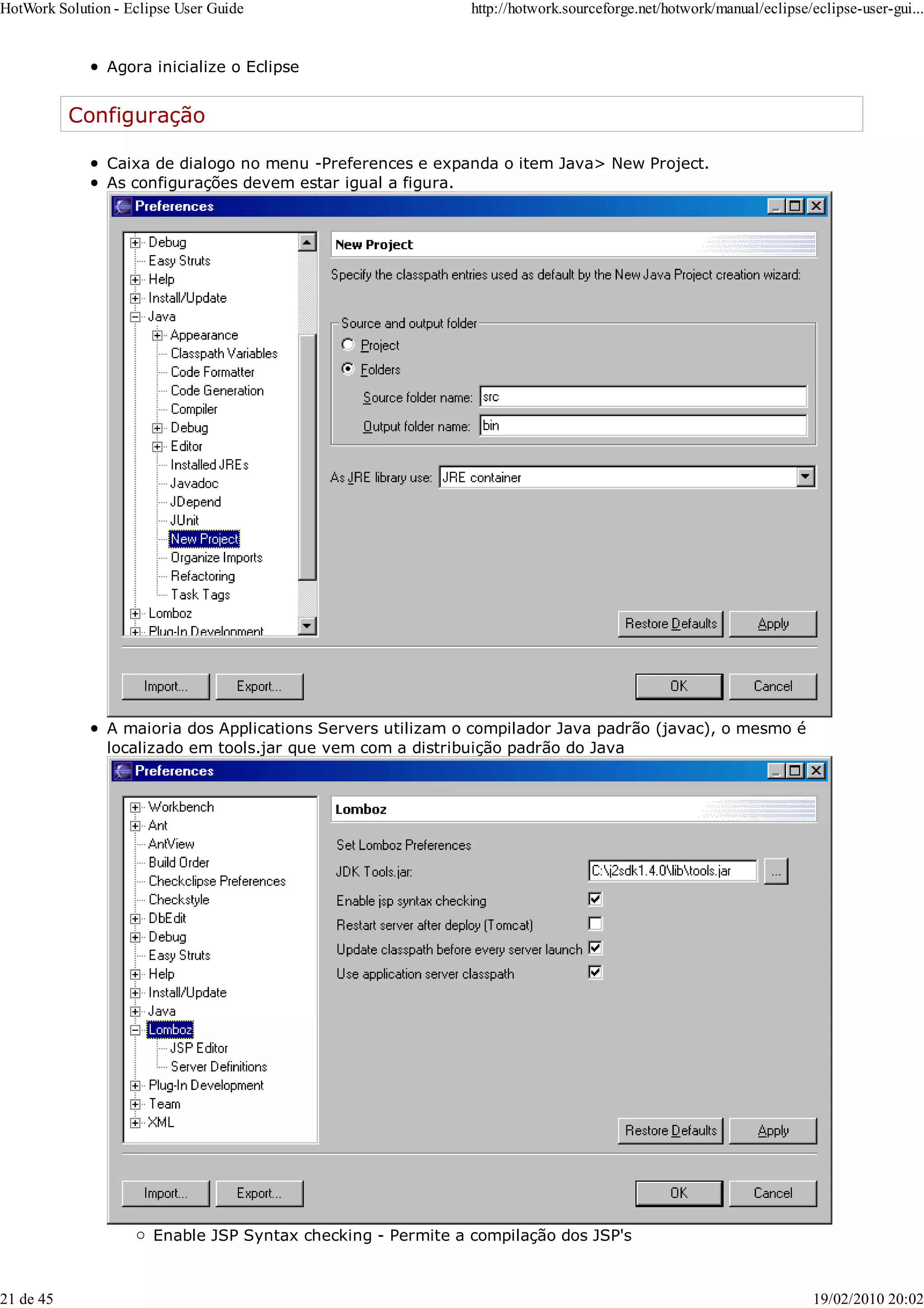 Agora inicialize o Eclipse
Configuração
Caixa de dialogo no menu -Preferences e expanda o item Java> New Project.
As configurações devem estar igual a figura.
A maioria dos Applications Servers utilizam o compilador Java padrão (javac), o mesmo é
localizado em tools.jar que vem com a distribuição padrão do Java
Enable JSP Syntax checking - Permite a compilação dos JSP's
HotWork Solution - Eclipse User Guide http://hotwork.sourceforge.net/hotwork/manual/eclipse/eclipse-user-gui...
21 de 45 19/02/2010 20:02
 