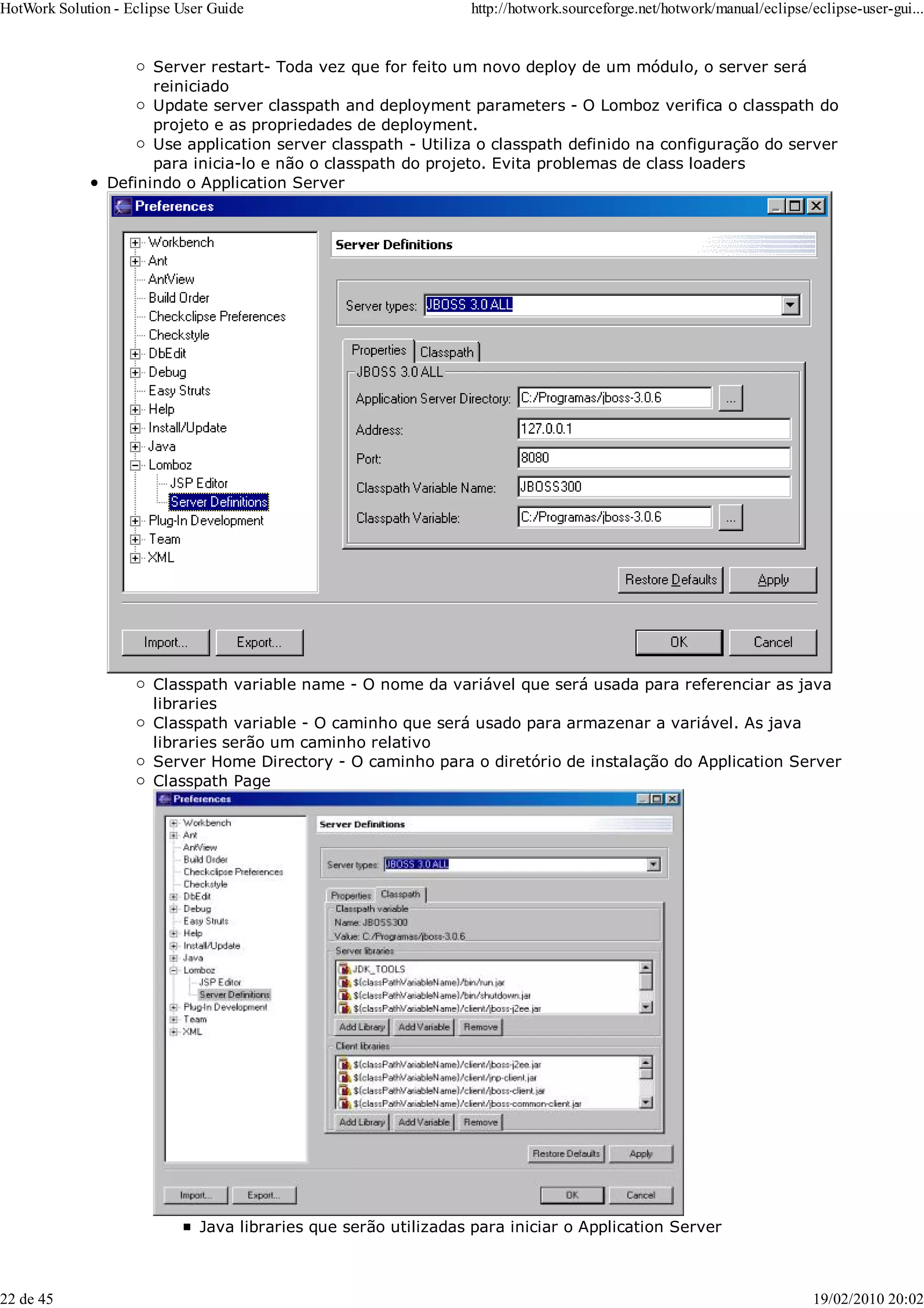 Server restart- Toda vez que for feito um novo deploy de um módulo, o server será
reiniciado
Update server classpath and deployment parameters - O Lomboz verifica o classpath do
projeto e as propriedades de deployment.
Use application server classpath - Utiliza o classpath definido na configuração do server
para inicia-lo e não o classpath do projeto. Evita problemas de class loaders
Definindo o Application Server
Classpath variable name - O nome da variável que será usada para referenciar as java
libraries
Classpath variable - O caminho que será usado para armazenar a variável. As java
libraries serão um caminho relativo
Server Home Directory - O caminho para o diretório de instalação do Application Server
Classpath Page
Java libraries que serão utilizadas para iniciar o Application Server
HotWork Solution - Eclipse User Guide http://hotwork.sourceforge.net/hotwork/manual/eclipse/eclipse-user-gui...
22 de 45 19/02/2010 20:02
 