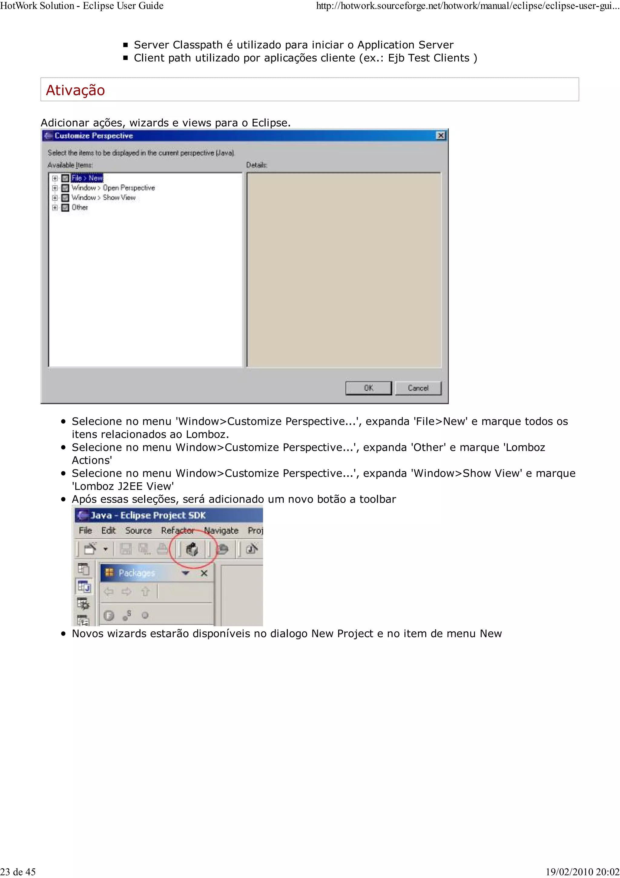 Server Classpath é utilizado para iniciar o Application Server
Client path utilizado por aplicações cliente (ex.: Ejb Test Clients )
Ativação
Adicionar ações, wizards e views para o Eclipse.
Selecione no menu 'Window>Customize Perspective...', expanda 'File>New' e marque todos os
itens relacionados ao Lomboz.
Selecione no menu Window>Customize Perspective...', expanda 'Other' e marque 'Lomboz
Actions'
Selecione no menu Window>Customize Perspective...', expanda 'Window>Show View' e marque
'Lomboz J2EE View'
Após essas seleções, será adicionado um novo botão a toolbar
Novos wizards estarão disponíveis no dialogo New Project e no item de menu New
HotWork Solution - Eclipse User Guide http://hotwork.sourceforge.net/hotwork/manual/eclipse/eclipse-user-gui...
23 de 45 19/02/2010 20:02
 