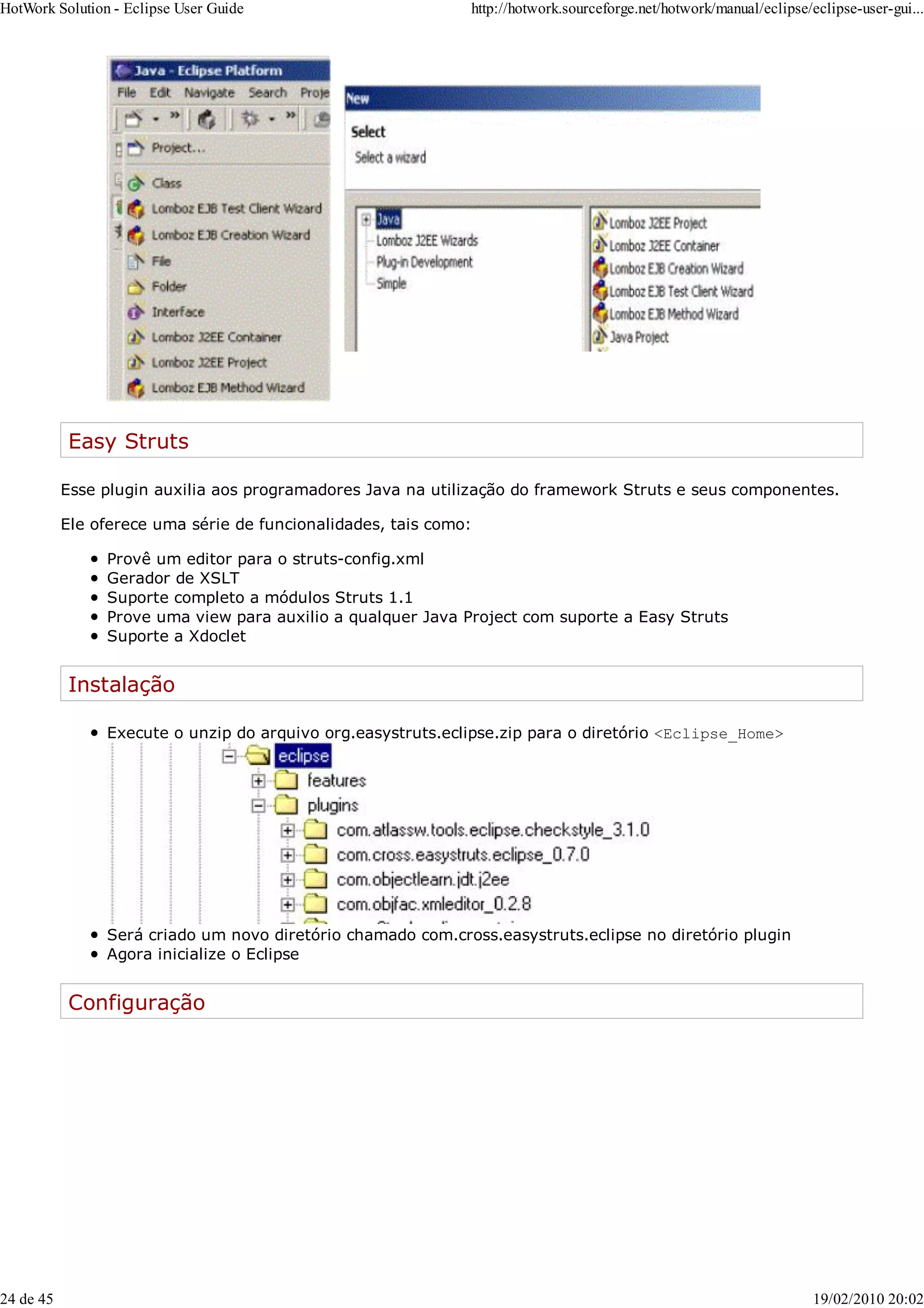 Easy Struts
Esse plugin auxilia aos programadores Java na utilização do framework Struts e seus componentes.
Ele oferece uma série de funcionalidades, tais como:
Provê um editor para o struts-config.xml
Gerador de XSLT
Suporte completo a módulos Struts 1.1
Prove uma view para auxilio a qualquer Java Project com suporte a Easy Struts
Suporte a Xdoclet
Instalação
Execute o unzip do arquivo org.easystruts.eclipse.zip para o diretório <Eclipse_Home>
Será criado um novo diretório chamado com.cross.easystruts.eclipse no diretório plugin
Agora inicialize o Eclipse
Configuração
HotWork Solution - Eclipse User Guide http://hotwork.sourceforge.net/hotwork/manual/eclipse/eclipse-user-gui...
24 de 45 19/02/2010 20:02
 