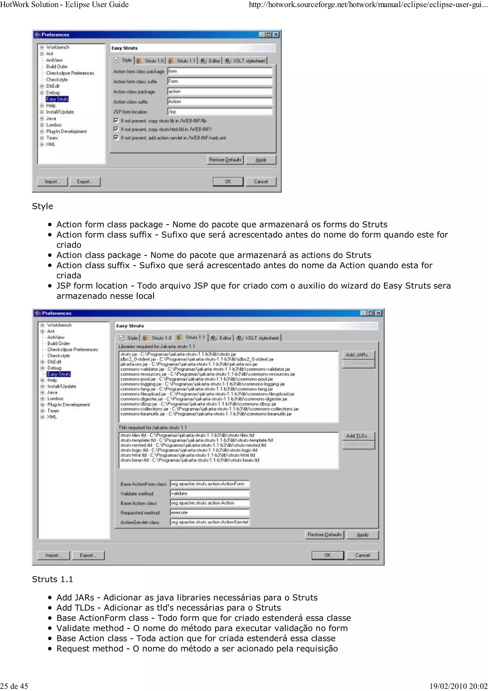 Style
Action form class package - Nome do pacote que armazenará os forms do Struts
Action form class suffix - Sufixo que será acrescentado antes do nome do form quando este for
criado
Action class package - Nome do pacote que armazenará as actions do Struts
Action class suffix - Sufixo que será acrescentado antes do nome da Action quando esta for
criada
JSP form location - Todo arquivo JSP que for criado com o auxilio do wizard do Easy Struts sera
armazenado nesse local
Struts 1.1
Add JARs - Adicionar as java libraries necessárias para o Struts
Add TLDs - Adicionar as tld's necessárias para o Struts
Base ActionForm class - Todo form que for criado estenderá essa classe
Validate method - O nome do método para executar validação no form
Base Action class - Toda action que for criada estenderá essa classe
Request method - O nome do método a ser acionado pela requisição
HotWork Solution - Eclipse User Guide http://hotwork.sourceforge.net/hotwork/manual/eclipse/eclipse-user-gui...
25 de 45 19/02/2010 20:02
 