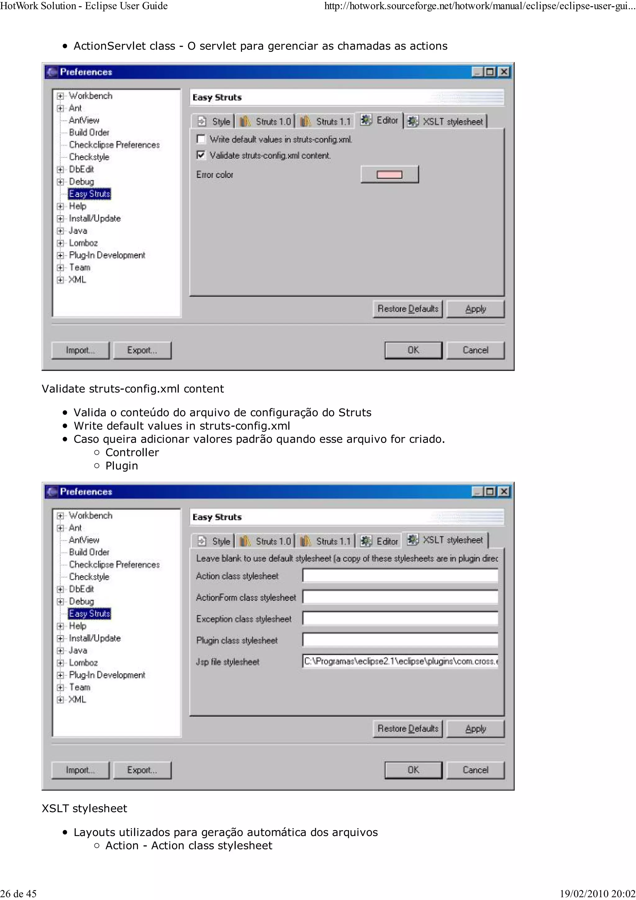 ActionServlet class - O servlet para gerenciar as chamadas as actions
Validate struts-config.xml content
Valida o conteúdo do arquivo de configuração do Struts
Write default values in struts-config.xml
Caso queira adicionar valores padrão quando esse arquivo for criado.
Controller
Plugin
XSLT stylesheet
Layouts utilizados para geração automática dos arquivos
Action - Action class stylesheet
HotWork Solution - Eclipse User Guide http://hotwork.sourceforge.net/hotwork/manual/eclipse/eclipse-user-gui...
26 de 45 19/02/2010 20:02
 