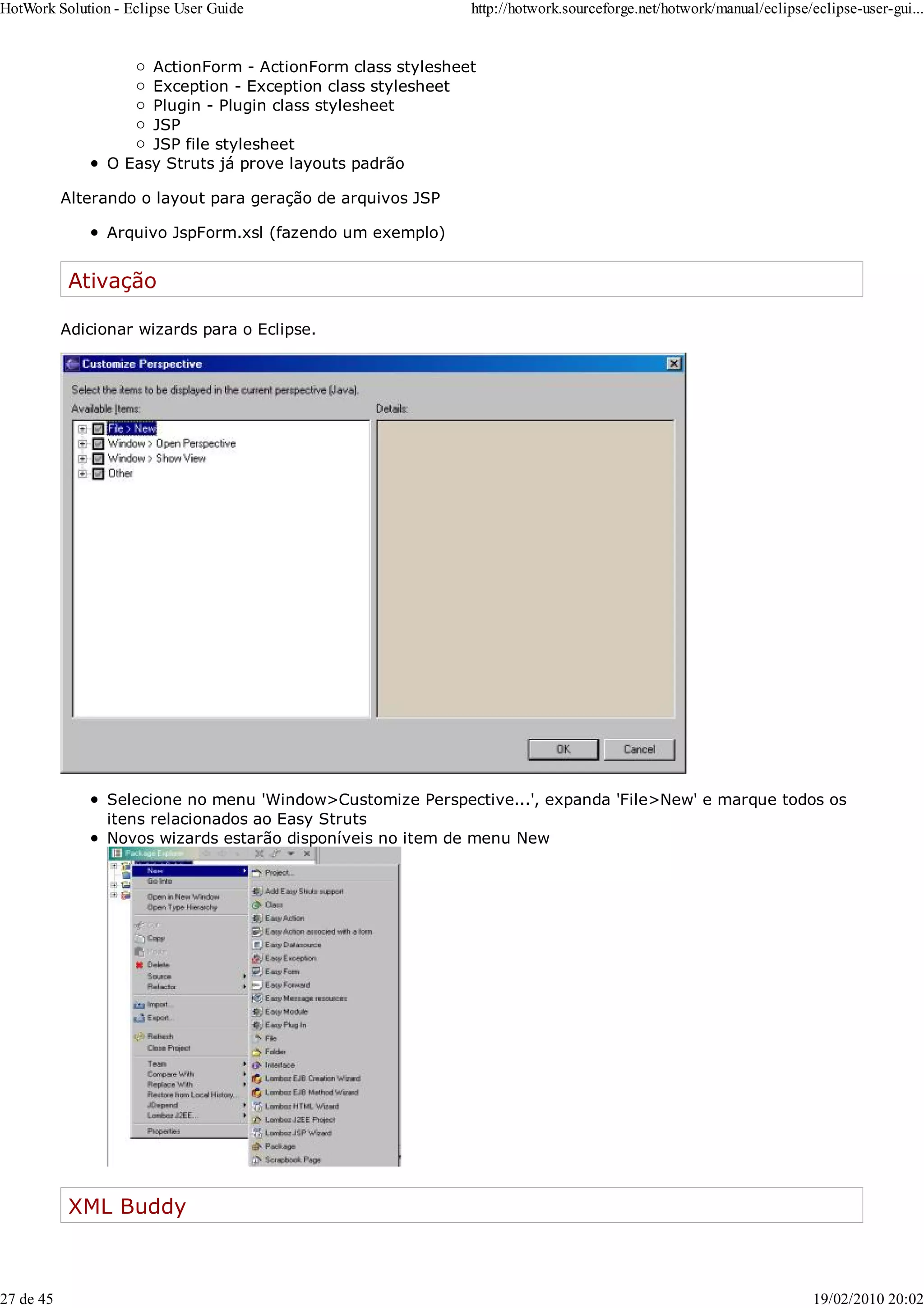 ActionForm - ActionForm class stylesheet
Exception - Exception class stylesheet
Plugin - Plugin class stylesheet
JSP
JSP file stylesheet
O Easy Struts já prove layouts padrão
Alterando o layout para geração de arquivos JSP
Arquivo JspForm.xsl (fazendo um exemplo)
Ativação
Adicionar wizards para o Eclipse.
Selecione no menu 'Window>Customize Perspective...', expanda 'File>New' e marque todos os
itens relacionados ao Easy Struts
Novos wizards estarão disponíveis no item de menu New
XML Buddy
HotWork Solution - Eclipse User Guide http://hotwork.sourceforge.net/hotwork/manual/eclipse/eclipse-user-gui...
27 de 45 19/02/2010 20:02
 