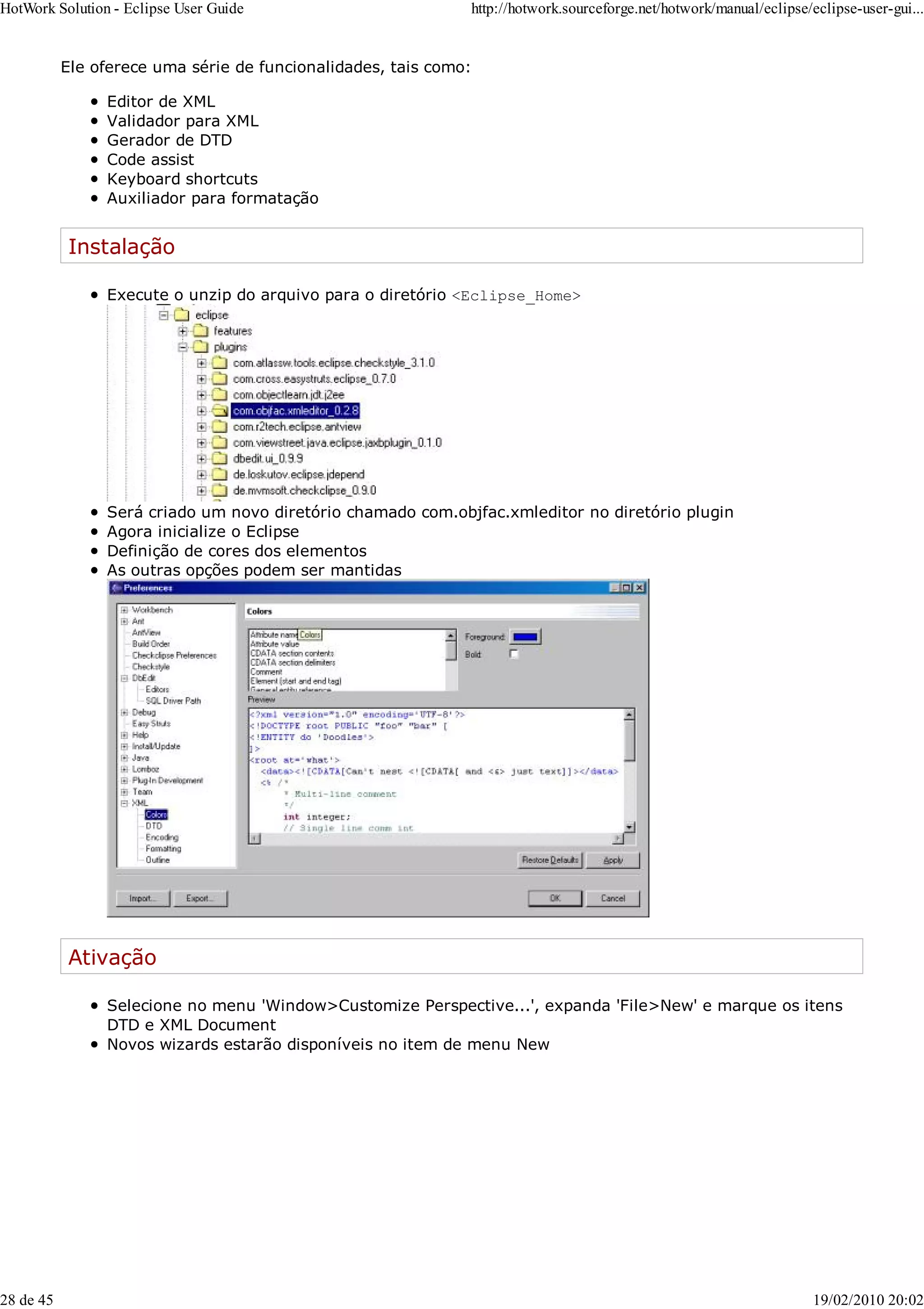 Ele oferece uma série de funcionalidades, tais como:
Editor de XML
Validador para XML
Gerador de DTD
Code assist
Keyboard shortcuts
Auxiliador para formatação
Instalação
Execute o unzip do arquivo para o diretório <Eclipse_Home>
Será criado um novo diretório chamado com.objfac.xmleditor no diretório plugin
Agora inicialize o Eclipse
Definição de cores dos elementos
As outras opções podem ser mantidas
Ativação
Selecione no menu 'Window>Customize Perspective...', expanda 'File>New' e marque os itens
DTD e XML Document
Novos wizards estarão disponíveis no item de menu New
HotWork Solution - Eclipse User Guide http://hotwork.sourceforge.net/hotwork/manual/eclipse/eclipse-user-gui...
28 de 45 19/02/2010 20:02
 