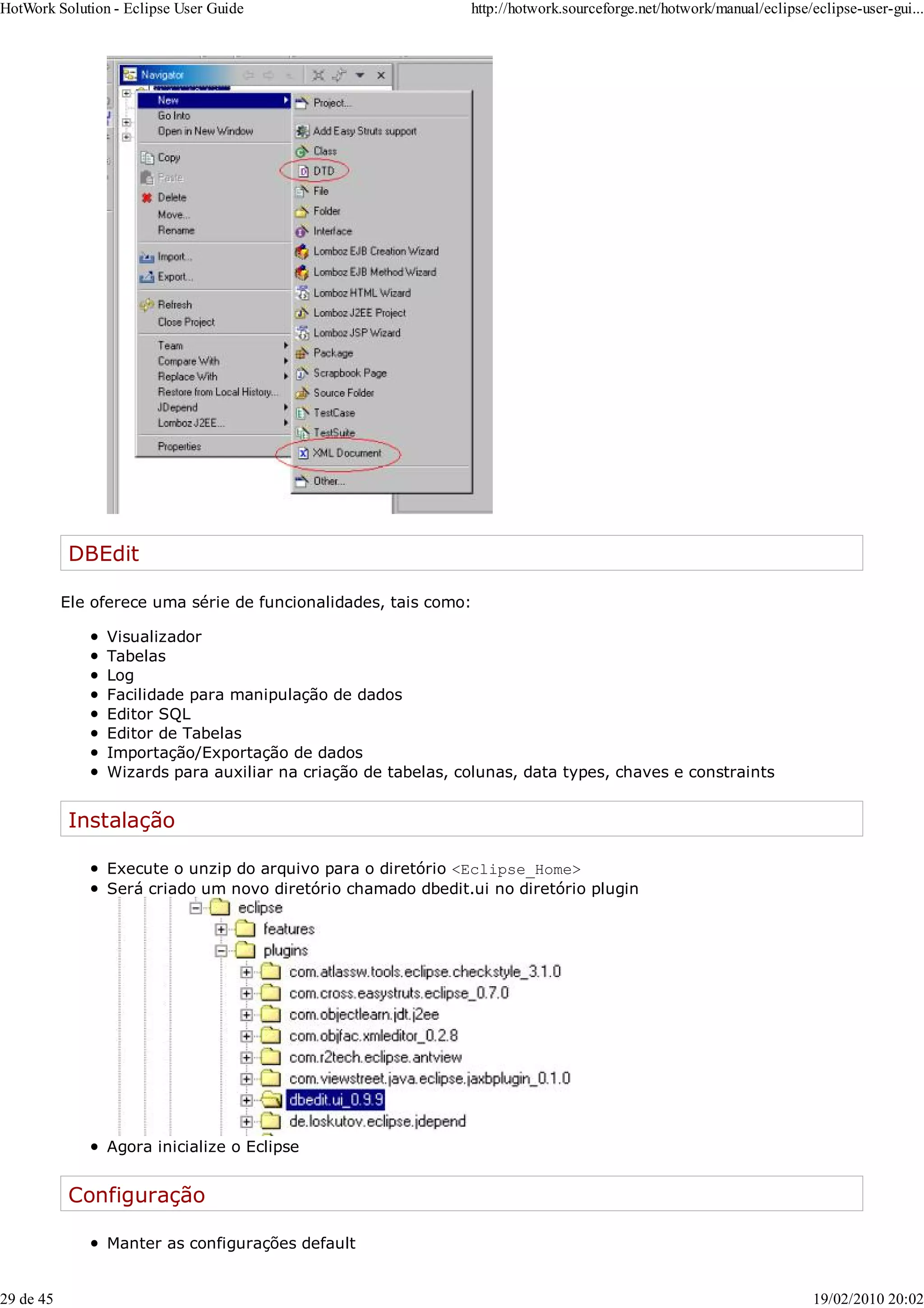 DBEdit
Ele oferece uma série de funcionalidades, tais como:
Visualizador
Tabelas
Log
Facilidade para manipulação de dados
Editor SQL
Editor de Tabelas
Importação/Exportação de dados
Wizards para auxiliar na criação de tabelas, colunas, data types, chaves e constraints
Instalação
Execute o unzip do arquivo para o diretório <Eclipse_Home>
Será criado um novo diretório chamado dbedit.ui no diretório plugin
Agora inicialize o Eclipse
Configuração
Manter as configurações default
HotWork Solution - Eclipse User Guide http://hotwork.sourceforge.net/hotwork/manual/eclipse/eclipse-user-gui...
29 de 45 19/02/2010 20:02
 
