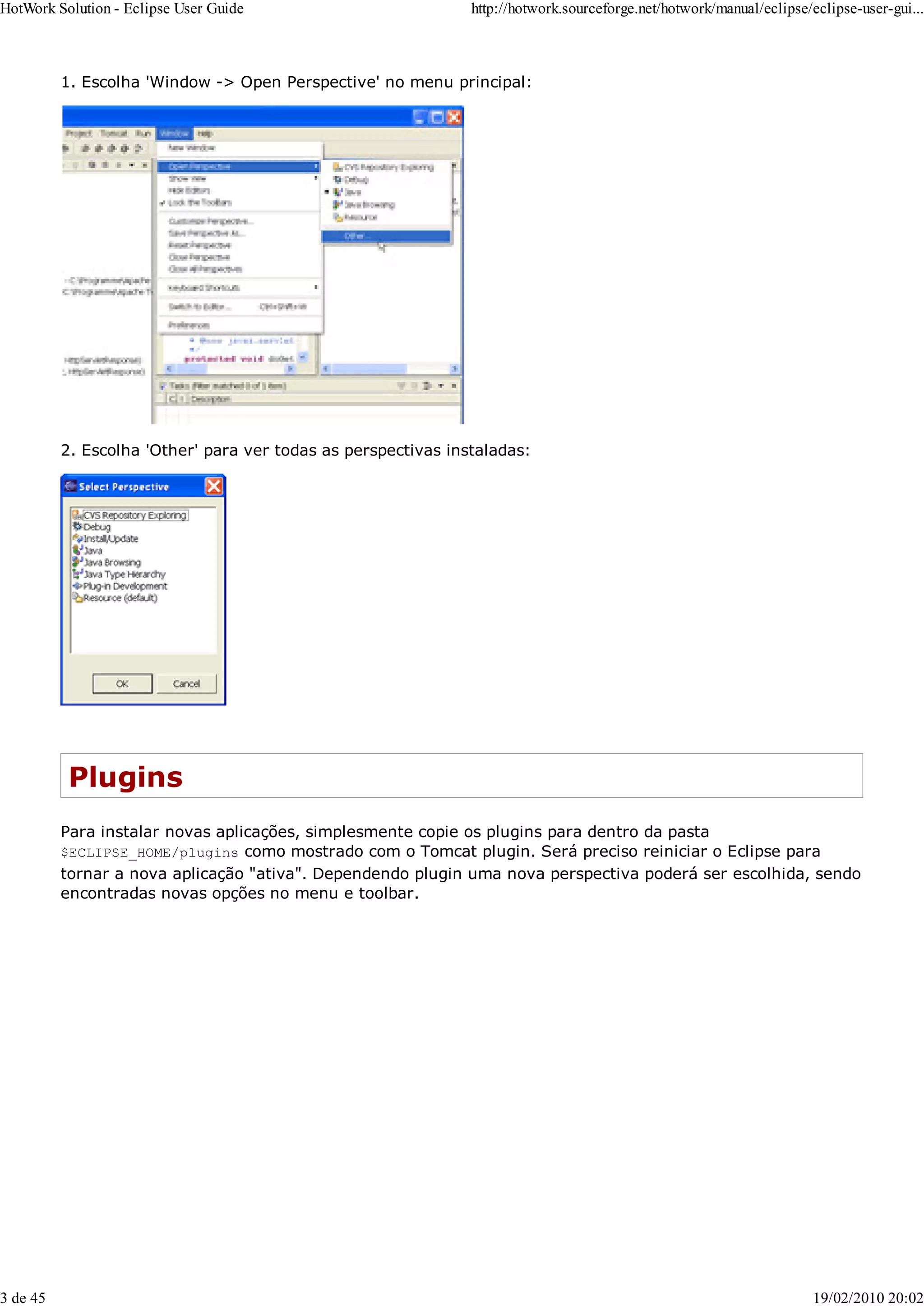 1. Escolha 'Window -> Open Perspective' no menu principal:
2. Escolha 'Other' para ver todas as perspectivas instaladas:
Plugins
Para instalar novas aplicações, simplesmente copie os plugins para dentro da pasta
$ECLIPSE_HOME/plugins como mostrado com o Tomcat plugin. Será preciso reiniciar o Eclipse para
tornar a nova aplicação "ativa". Dependendo plugin uma nova perspectiva poderá ser escolhida, sendo
encontradas novas opções no menu e toolbar.
HotWork Solution - Eclipse User Guide http://hotwork.sourceforge.net/hotwork/manual/eclipse/eclipse-user-gui...
3 de 45 19/02/2010 20:02
 