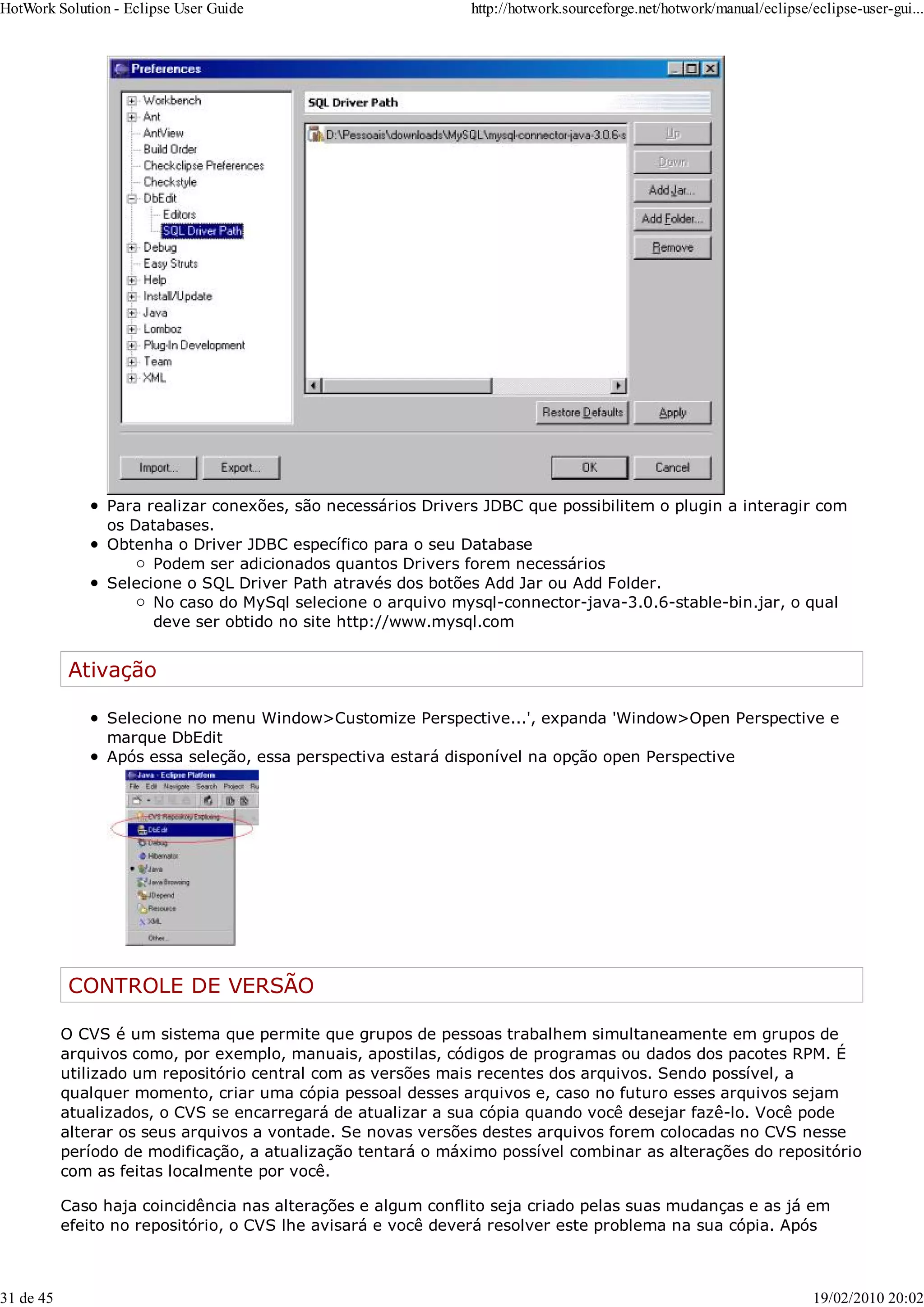 Para realizar conexões, são necessários Drivers JDBC que possibilitem o plugin a interagir com
os Databases.
Obtenha o Driver JDBC específico para o seu Database
Podem ser adicionados quantos Drivers forem necessários
Selecione o SQL Driver Path através dos botões Add Jar ou Add Folder.
No caso do MySql selecione o arquivo mysql-connector-java-3.0.6-stable-bin.jar, o qual
deve ser obtido no site http://www.mysql.com
Ativação
Selecione no menu Window>Customize Perspective...', expanda 'Window>Open Perspective e
marque DbEdit
Após essa seleção, essa perspectiva estará disponível na opção open Perspective
CONTROLE DE VERSÃO
O CVS é um sistema que permite que grupos de pessoas trabalhem simultaneamente em grupos de
arquivos como, por exemplo, manuais, apostilas, códigos de programas ou dados dos pacotes RPM. É
utilizado um repositório central com as versões mais recentes dos arquivos. Sendo possível, a
qualquer momento, criar uma cópia pessoal desses arquivos e, caso no futuro esses arquivos sejam
atualizados, o CVS se encarregará de atualizar a sua cópia quando você desejar fazê-lo. Você pode
alterar os seus arquivos a vontade. Se novas versões destes arquivos forem colocadas no CVS nesse
período de modificação, a atualização tentará o máximo possível combinar as alterações do repositório
com as feitas localmente por você.
Caso haja coincidência nas alterações e algum conflito seja criado pelas suas mudanças e as já em
efeito no repositório, o CVS lhe avisará e você deverá resolver este problema na sua cópia. Após
HotWork Solution - Eclipse User Guide http://hotwork.sourceforge.net/hotwork/manual/eclipse/eclipse-user-gui...
31 de 45 19/02/2010 20:02
 