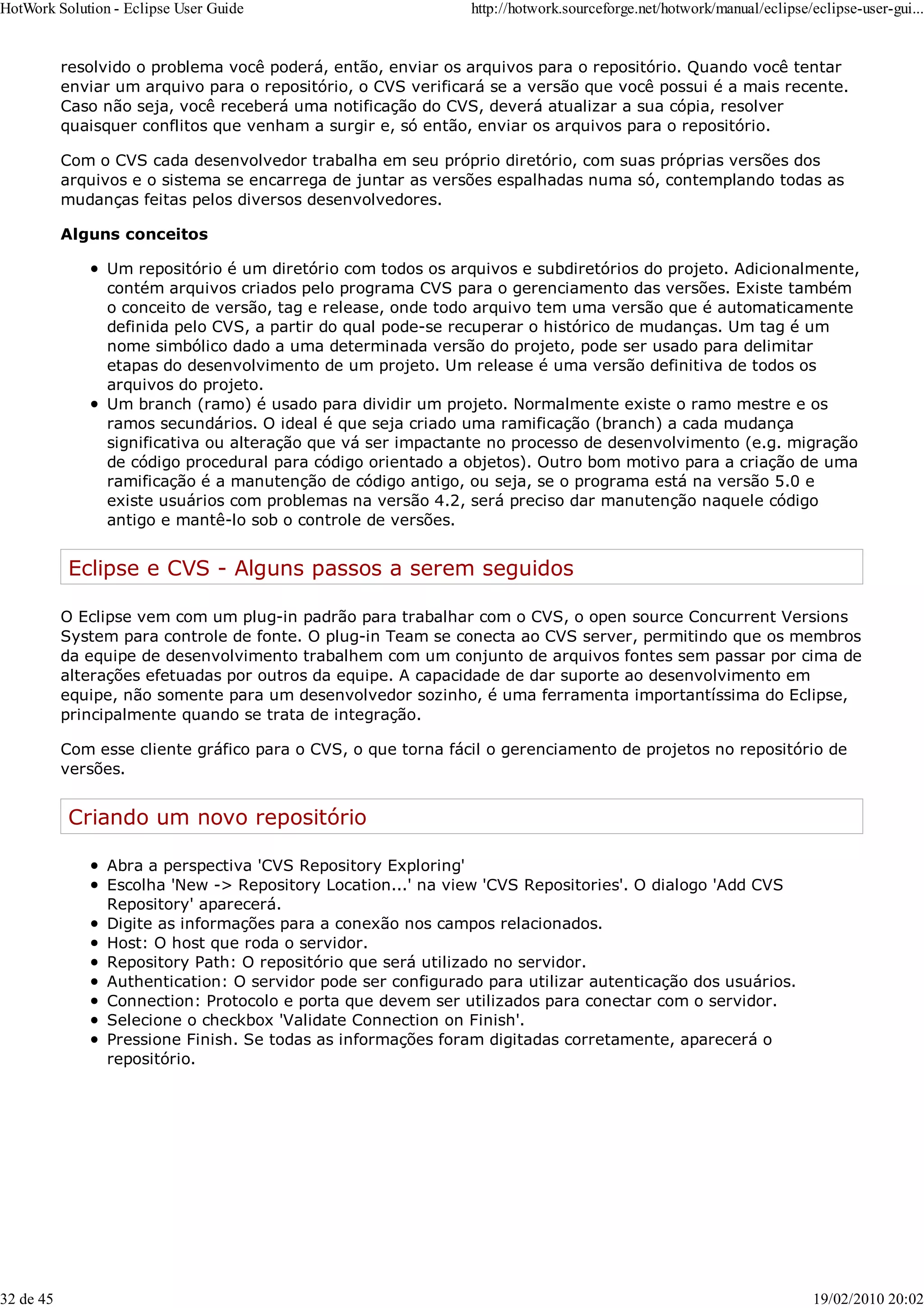 resolvido o problema você poderá, então, enviar os arquivos para o repositório. Quando você tentar
enviar um arquivo para o repositório, o CVS verificará se a versão que você possui é a mais recente.
Caso não seja, você receberá uma notificação do CVS, deverá atualizar a sua cópia, resolver
quaisquer conflitos que venham a surgir e, só então, enviar os arquivos para o repositório.
Com o CVS cada desenvolvedor trabalha em seu próprio diretório, com suas próprias versões dos
arquivos e o sistema se encarrega de juntar as versões espalhadas numa só, contemplando todas as
mudanças feitas pelos diversos desenvolvedores.
Alguns conceitos
Um repositório é um diretório com todos os arquivos e subdiretórios do projeto. Adicionalmente,
contém arquivos criados pelo programa CVS para o gerenciamento das versões. Existe também
o conceito de versão, tag e release, onde todo arquivo tem uma versão que é automaticamente
definida pelo CVS, a partir do qual pode-se recuperar o histórico de mudanças. Um tag é um
nome simbólico dado a uma determinada versão do projeto, pode ser usado para delimitar
etapas do desenvolvimento de um projeto. Um release é uma versão definitiva de todos os
arquivos do projeto.
Um branch (ramo) é usado para dividir um projeto. Normalmente existe o ramo mestre e os
ramos secundários. O ideal é que seja criado uma ramificação (branch) a cada mudança
significativa ou alteração que vá ser impactante no processo de desenvolvimento (e.g. migração
de código procedural para código orientado a objetos). Outro bom motivo para a criação de uma
ramificação é a manutenção de código antigo, ou seja, se o programa está na versão 5.0 e
existe usuários com problemas na versão 4.2, será preciso dar manutenção naquele código
antigo e mantê-lo sob o controle de versões.
Eclipse e CVS - Alguns passos a serem seguidos
O Eclipse vem com um plug-in padrão para trabalhar com o CVS, o open source Concurrent Versions
System para controle de fonte. O plug-in Team se conecta ao CVS server, permitindo que os membros
da equipe de desenvolvimento trabalhem com um conjunto de arquivos fontes sem passar por cima de
alterações efetuadas por outros da equipe. A capacidade de dar suporte ao desenvolvimento em
equipe, não somente para um desenvolvedor sozinho, é uma ferramenta importantíssima do Eclipse,
principalmente quando se trata de integração.
Com esse cliente gráfico para o CVS, o que torna fácil o gerenciamento de projetos no repositório de
versões.
Criando um novo repositório
Abra a perspectiva 'CVS Repository Exploring'
Escolha 'New -> Repository Location...' na view 'CVS Repositories'. O dialogo 'Add CVS
Repository' aparecerá.
Digite as informações para a conexão nos campos relacionados.
Host: O host que roda o servidor.
Repository Path: O repositório que será utilizado no servidor.
Authentication: O servidor pode ser configurado para utilizar autenticação dos usuários.
Connection: Protocolo e porta que devem ser utilizados para conectar com o servidor.
Selecione o checkbox 'Validate Connection on Finish'.
Pressione Finish. Se todas as informações foram digitadas corretamente, aparecerá o
repositório.
HotWork Solution - Eclipse User Guide http://hotwork.sourceforge.net/hotwork/manual/eclipse/eclipse-user-gui...
32 de 45 19/02/2010 20:02
 