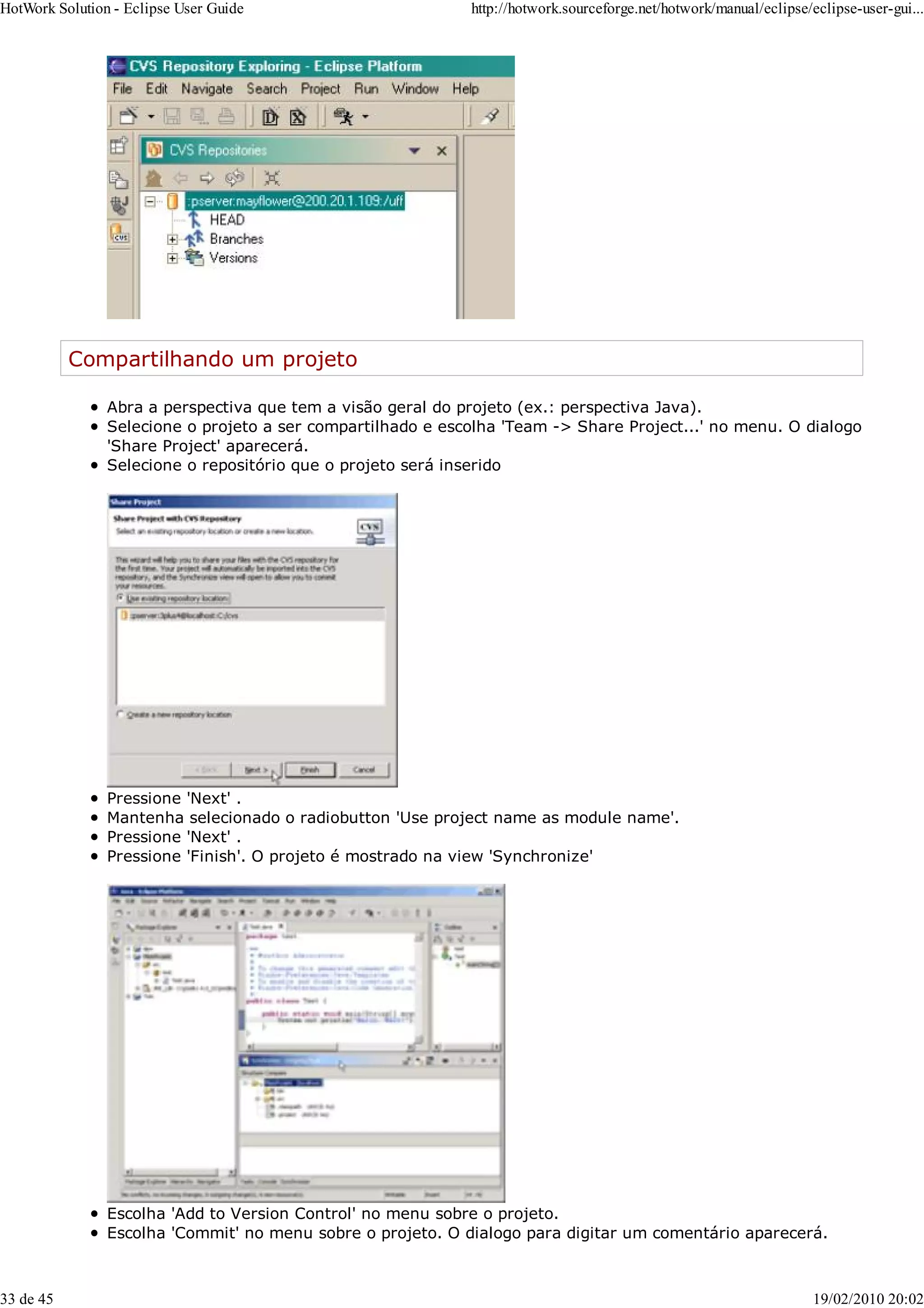 Compartilhando um projeto
Abra a perspectiva que tem a visão geral do projeto (ex.: perspectiva Java).
Selecione o projeto a ser compartilhado e escolha 'Team -> Share Project...' no menu. O dialogo
'Share Project' aparecerá.
Selecione o repositório que o projeto será inserido
Pressione 'Next' .
Mantenha selecionado o radiobutton 'Use project name as module name'.
Pressione 'Next' .
Pressione 'Finish'. O projeto é mostrado na view 'Synchronize'
Escolha 'Add to Version Control' no menu sobre o projeto.
Escolha 'Commit' no menu sobre o projeto. O dialogo para digitar um comentário aparecerá.
HotWork Solution - Eclipse User Guide http://hotwork.sourceforge.net/hotwork/manual/eclipse/eclipse-user-gui...
33 de 45 19/02/2010 20:02
 