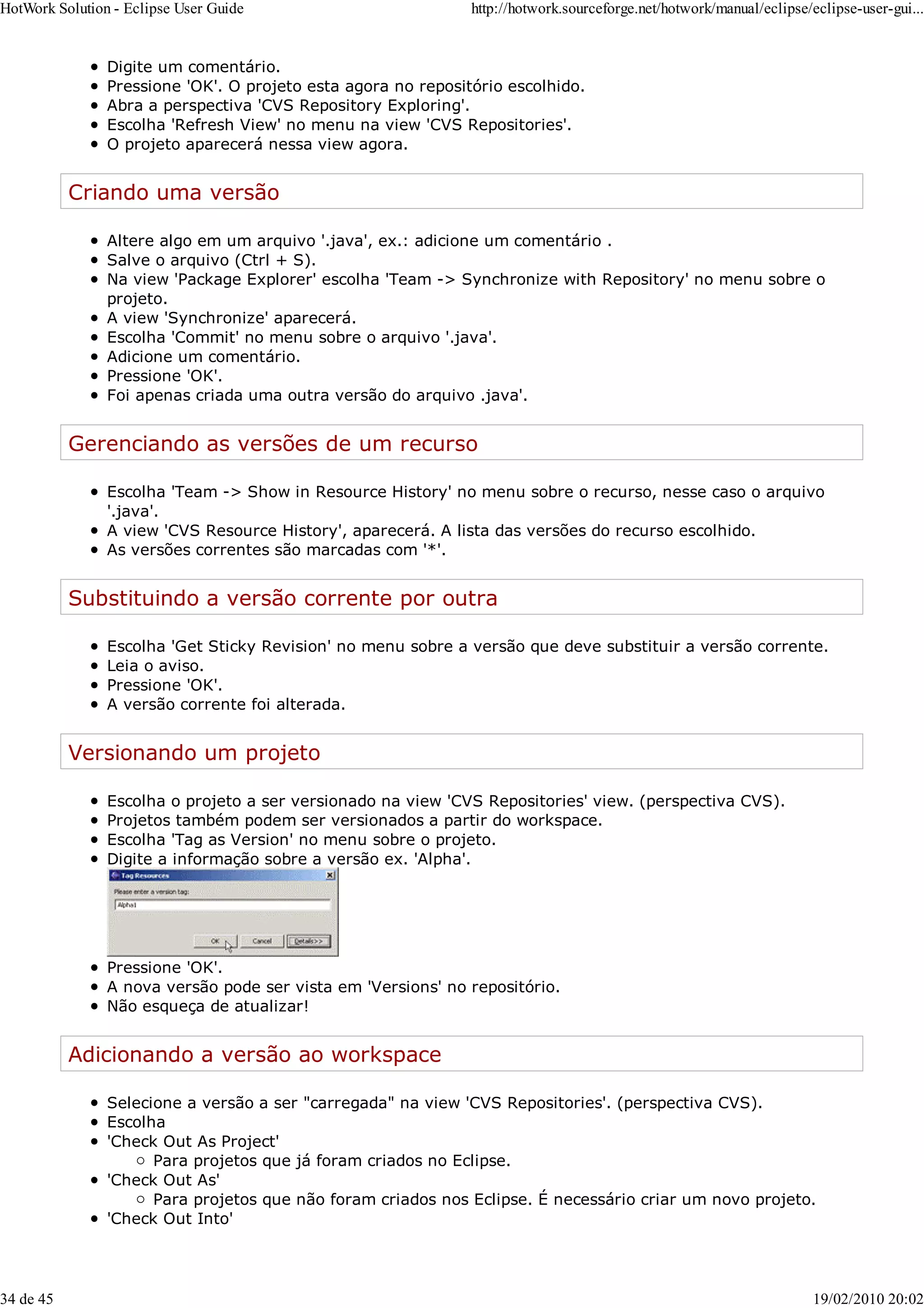 Digite um comentário.
Pressione 'OK'. O projeto esta agora no repositório escolhido.
Abra a perspectiva 'CVS Repository Exploring'.
Escolha 'Refresh View' no menu na view 'CVS Repositories'.
O projeto aparecerá nessa view agora.
Criando uma versão
Altere algo em um arquivo '.java', ex.: adicione um comentário .
Salve o arquivo (Ctrl + S).
Na view 'Package Explorer' escolha 'Team -> Synchronize with Repository' no menu sobre o
projeto.
A view 'Synchronize' aparecerá.
Escolha 'Commit' no menu sobre o arquivo '.java'.
Adicione um comentário.
Pressione 'OK'.
Foi apenas criada uma outra versão do arquivo .java'.
Gerenciando as versões de um recurso
Escolha 'Team -> Show in Resource History' no menu sobre o recurso, nesse caso o arquivo
'.java'.
A view 'CVS Resource History', aparecerá. A lista das versões do recurso escolhido.
As versões correntes são marcadas com '*'.
Substituindo a versão corrente por outra
Escolha 'Get Sticky Revision' no menu sobre a versão que deve substituir a versão corrente.
Leia o aviso.
Pressione 'OK'.
A versão corrente foi alterada.
Versionando um projeto
Escolha o projeto a ser versionado na view 'CVS Repositories' view. (perspectiva CVS).
Projetos também podem ser versionados a partir do workspace.
Escolha 'Tag as Version' no menu sobre o projeto.
Digite a informação sobre a versão ex. 'Alpha'.
Pressione 'OK'.
A nova versão pode ser vista em 'Versions' no repositório.
Não esqueça de atualizar!
Adicionando a versão ao workspace
Selecione a versão a ser "carregada" na view 'CVS Repositories'. (perspectiva CVS).
Escolha
'Check Out As Project'
Para projetos que já foram criados no Eclipse.
'Check Out As'
Para projetos que não foram criados nos Eclipse. É necessário criar um novo projeto.
'Check Out Into'
HotWork Solution - Eclipse User Guide http://hotwork.sourceforge.net/hotwork/manual/eclipse/eclipse-user-gui...
34 de 45 19/02/2010 20:02
 