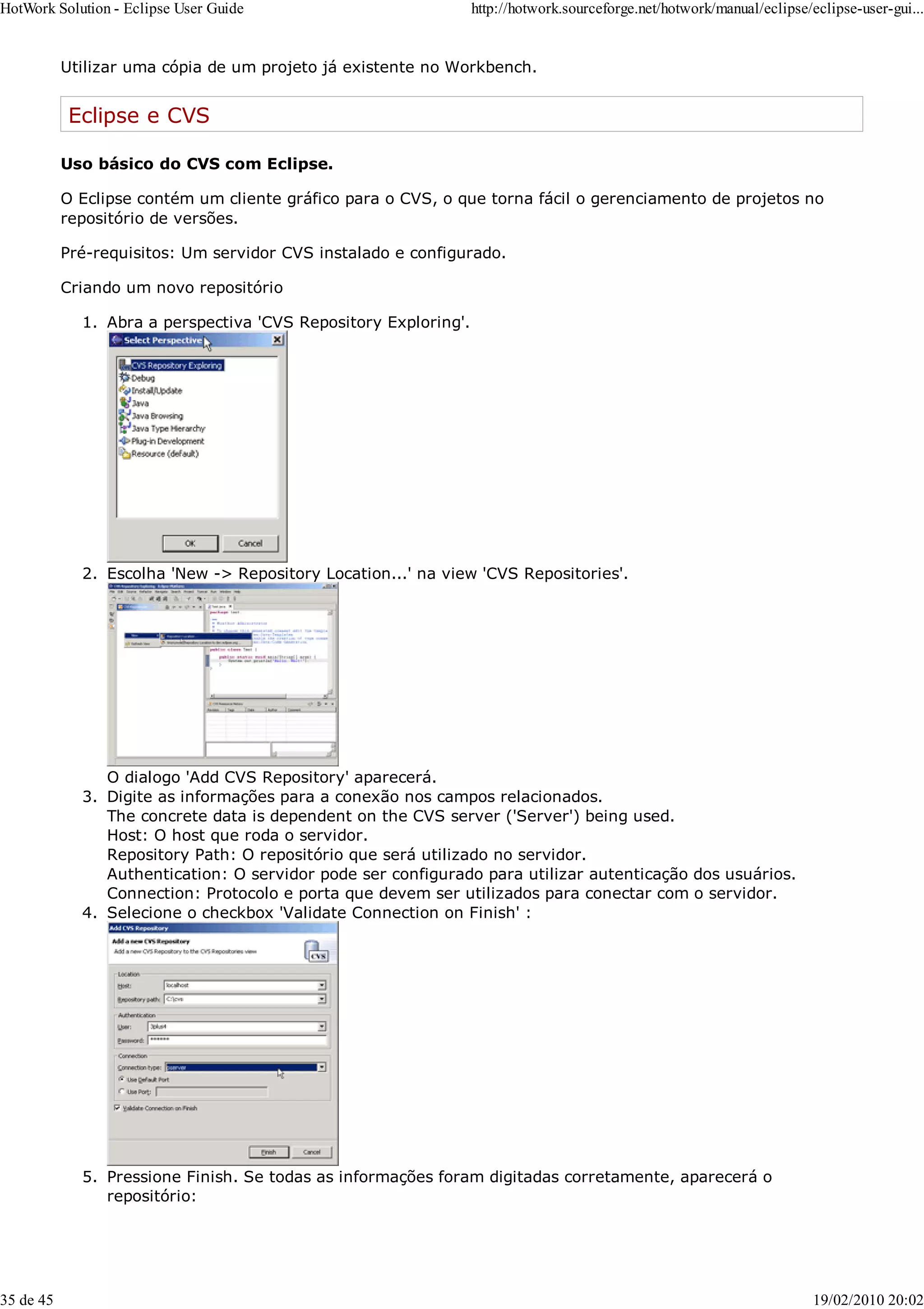 Utilizar uma cópia de um projeto já existente no Workbench.
Eclipse e CVS
Uso básico do CVS com Eclipse.
O Eclipse contém um cliente gráfico para o CVS, o que torna fácil o gerenciamento de projetos no
repositório de versões.
Pré-requisitos: Um servidor CVS instalado e configurado.
Criando um novo repositório
Abra a perspectiva 'CVS Repository Exploring'.
1.
Escolha 'New -> Repository Location...' na view 'CVS Repositories'.
O dialogo 'Add CVS Repository' aparecerá.
2.
Digite as informações para a conexão nos campos relacionados.
The concrete data is dependent on the CVS server ('Server') being used.
Host: O host que roda o servidor.
Repository Path: O repositório que será utilizado no servidor.
Authentication: O servidor pode ser configurado para utilizar autenticação dos usuários.
Connection: Protocolo e porta que devem ser utilizados para conectar com o servidor.
3.
Selecione o checkbox 'Validate Connection on Finish' :
4.
Pressione Finish. Se todas as informações foram digitadas corretamente, aparecerá o
repositório:
5.
HotWork Solution - Eclipse User Guide http://hotwork.sourceforge.net/hotwork/manual/eclipse/eclipse-user-gui...
35 de 45 19/02/2010 20:02
 