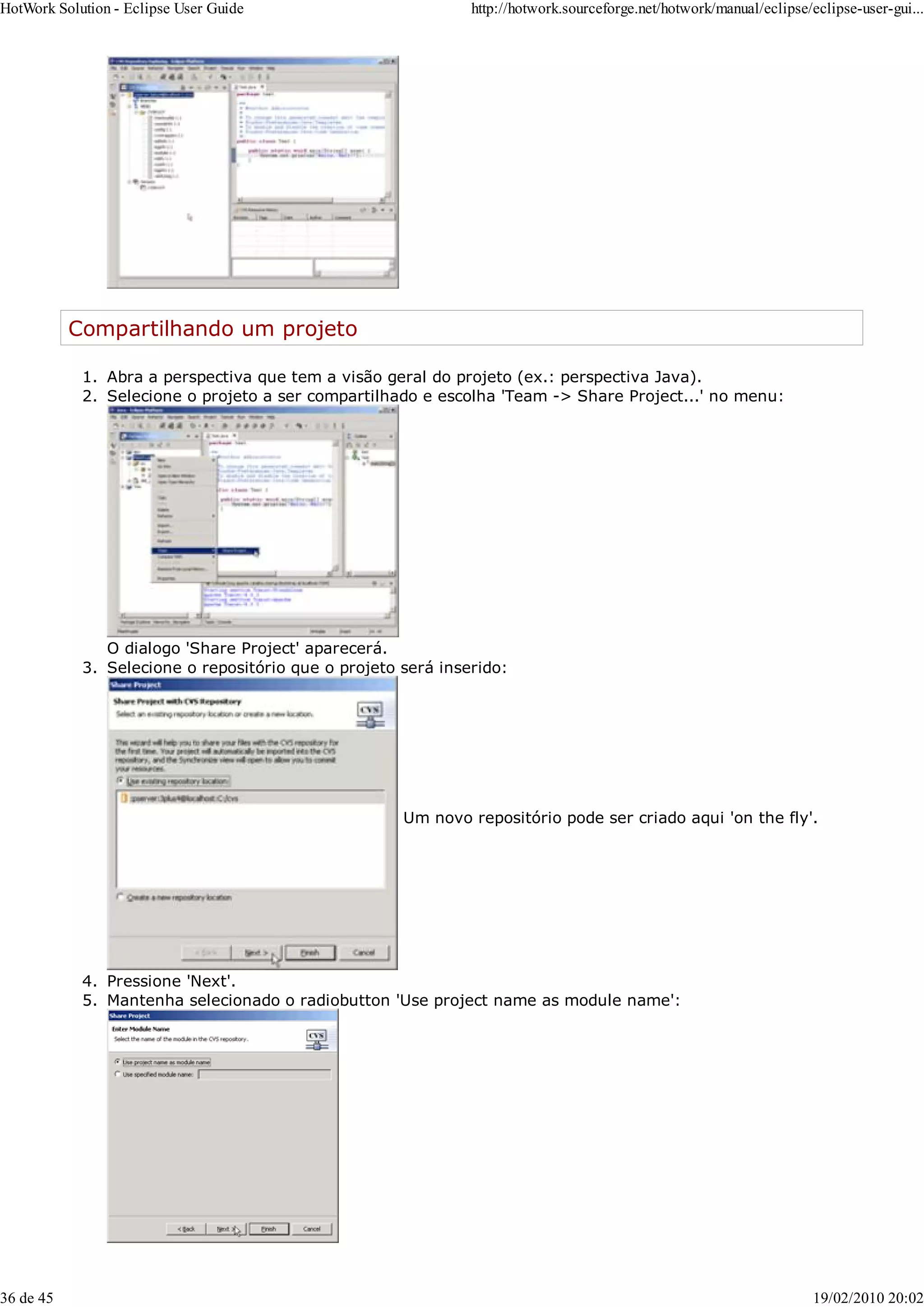 Compartilhando um projeto
Abra a perspectiva que tem a visão geral do projeto (ex.: perspectiva Java).
1.
Selecione o projeto a ser compartilhado e escolha 'Team -> Share Project...' no menu:
O dialogo 'Share Project' aparecerá.
2.
Selecione o repositório que o projeto será inserido:
Um novo repositório pode ser criado aqui 'on the fly'.
3.
Pressione 'Next'.
4.
Mantenha selecionado o radiobutton 'Use project name as module name':
5.
HotWork Solution - Eclipse User Guide http://hotwork.sourceforge.net/hotwork/manual/eclipse/eclipse-user-gui...
36 de 45 19/02/2010 20:02
 
