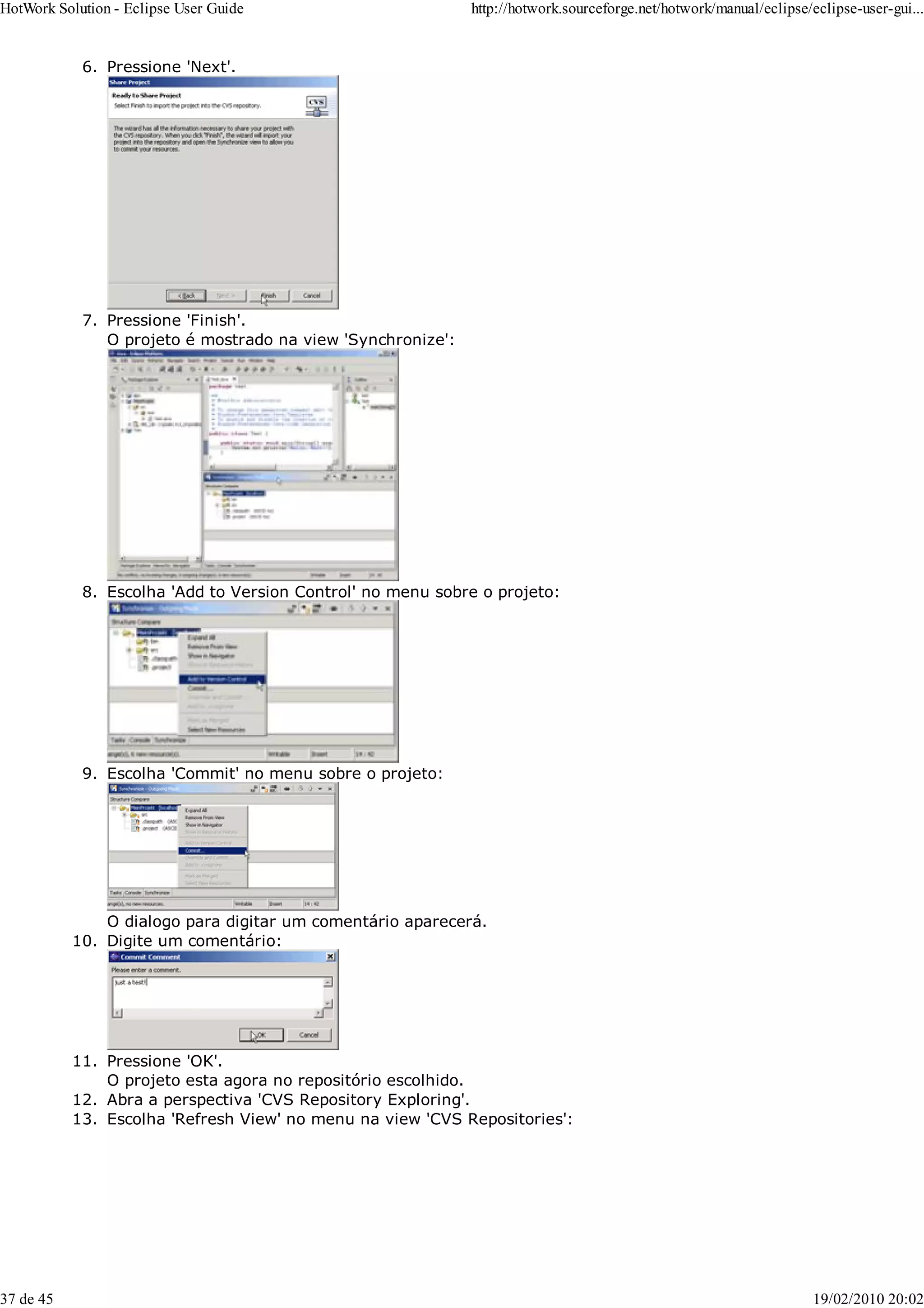 Pressione 'Next'.
6.
Pressione 'Finish'.
O projeto é mostrado na view 'Synchronize':
7.
Escolha 'Add to Version Control' no menu sobre o projeto:
8.
Escolha 'Commit' no menu sobre o projeto:
O dialogo para digitar um comentário aparecerá.
9.
Digite um comentário:
10.
Pressione 'OK'.
O projeto esta agora no repositório escolhido.
11.
Abra a perspectiva 'CVS Repository Exploring'.
12.
Escolha 'Refresh View' no menu na view 'CVS Repositories':
13.
HotWork Solution - Eclipse User Guide http://hotwork.sourceforge.net/hotwork/manual/eclipse/eclipse-user-gui...
37 de 45 19/02/2010 20:02
 
