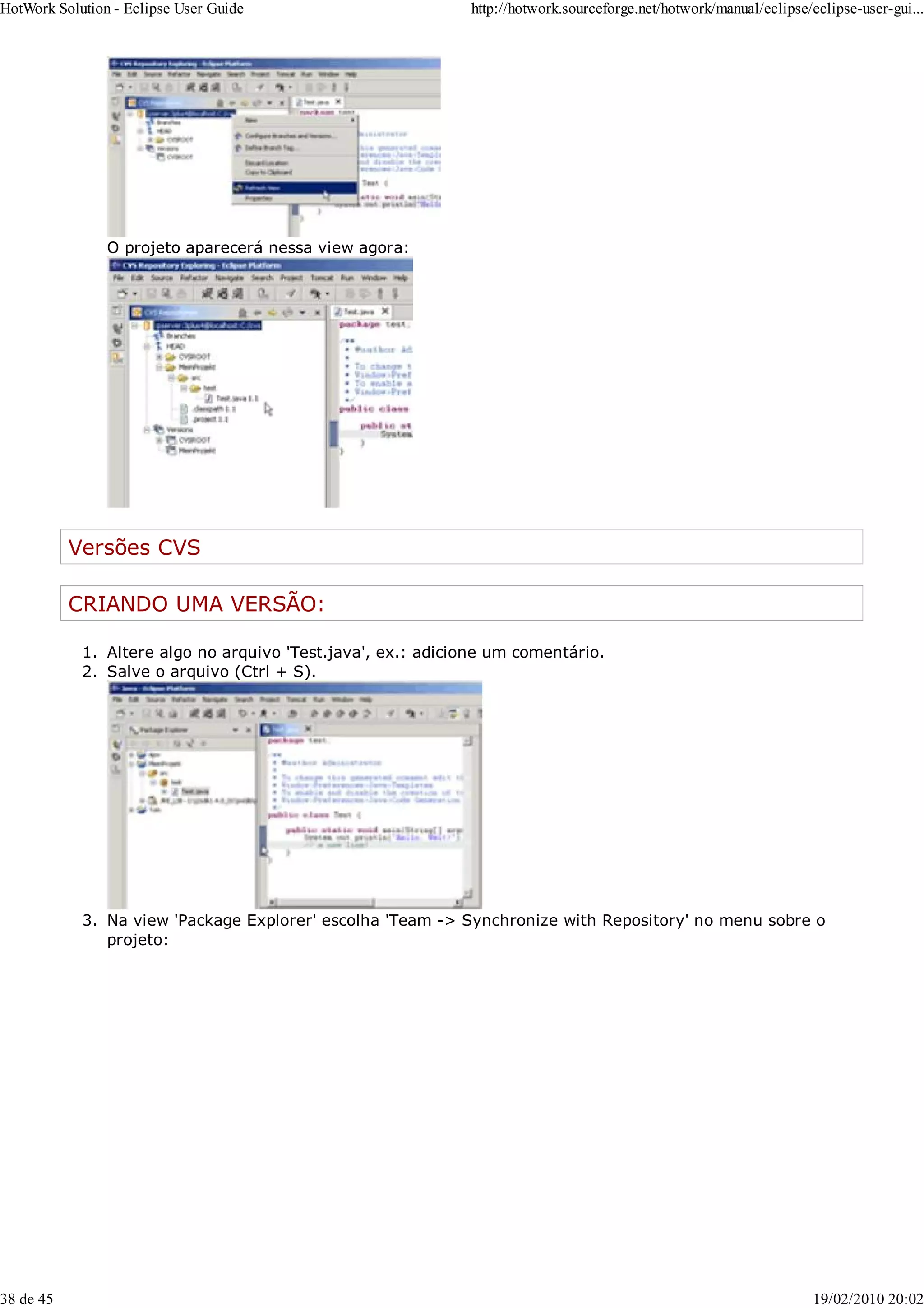 O projeto aparecerá nessa view agora:
Versões CVS
CRIANDO UMA VERSÃO:
Altere algo no arquivo 'Test.java', ex.: adicione um comentário.
1.
Salve o arquivo (Ctrl + S).
2.
Na view 'Package Explorer' escolha 'Team -> Synchronize with Repository' no menu sobre o
projeto:
3.
HotWork Solution - Eclipse User Guide http://hotwork.sourceforge.net/hotwork/manual/eclipse/eclipse-user-gui...
38 de 45 19/02/2010 20:02
 
