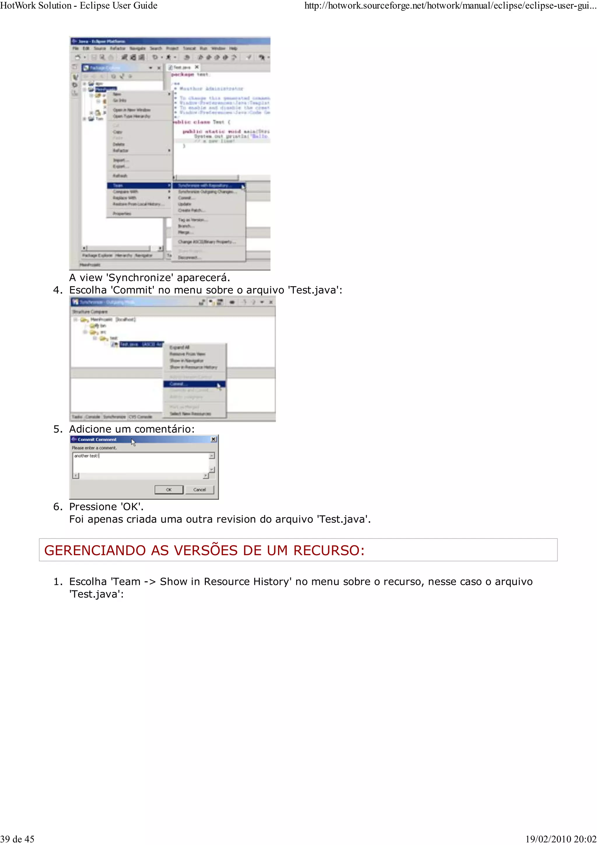 A view 'Synchronize' aparecerá.
Escolha 'Commit' no menu sobre o arquivo 'Test.java':
4.
Adicione um comentário:
5.
Pressione 'OK'.
Foi apenas criada uma outra revision do arquivo 'Test.java'.
6.
GERENCIANDO AS VERSÕES DE UM RECURSO:
Escolha 'Team -> Show in Resource History' no menu sobre o recurso, nesse caso o arquivo
'Test.java':
1.
HotWork Solution - Eclipse User Guide http://hotwork.sourceforge.net/hotwork/manual/eclipse/eclipse-user-gui...
39 de 45 19/02/2010 20:02
 