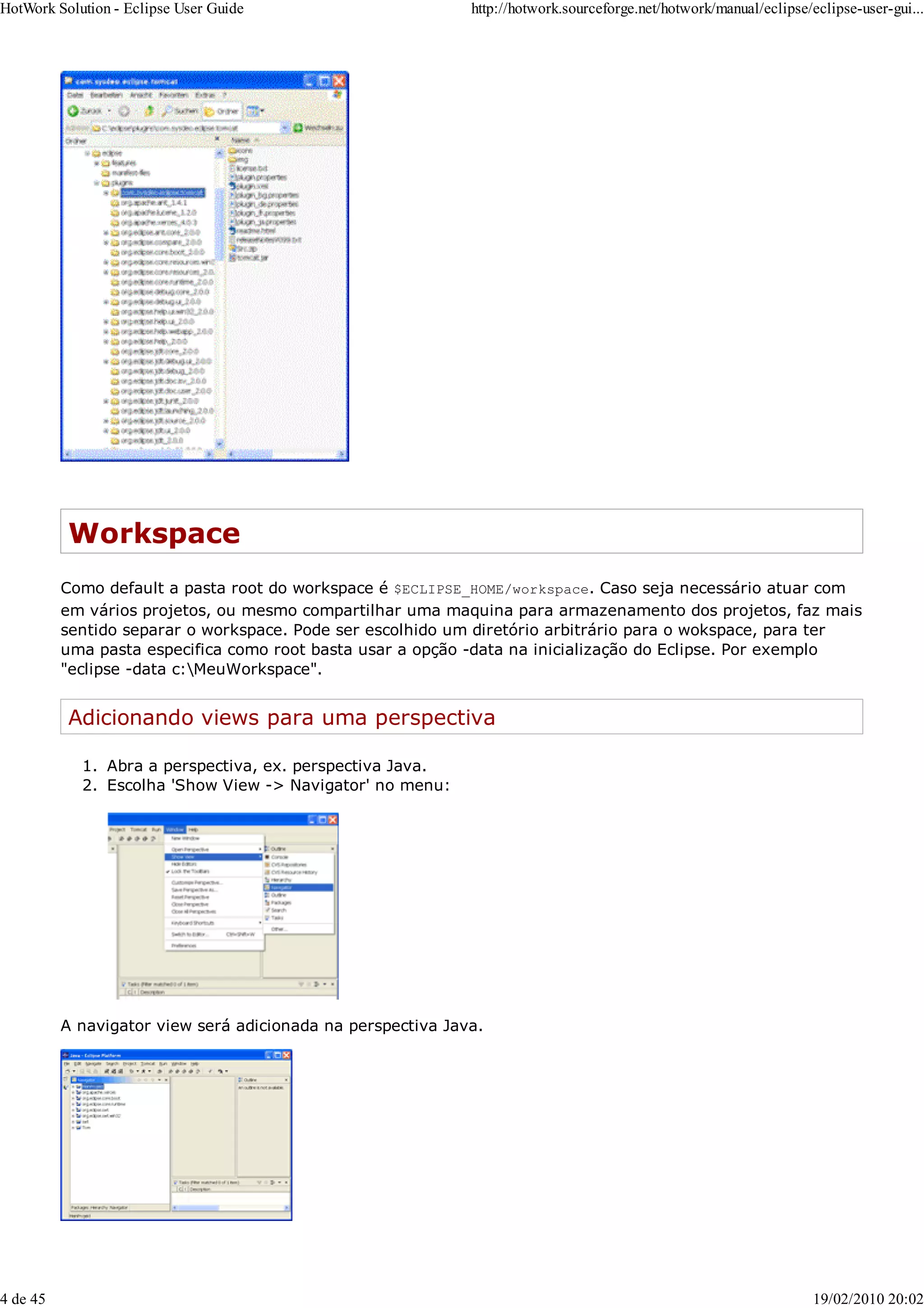 Workspace
Como default a pasta root do workspace é $ECLIPSE_HOME/workspace. Caso seja necessário atuar com
em vários projetos, ou mesmo compartilhar uma maquina para armazenamento dos projetos, faz mais
sentido separar o workspace. Pode ser escolhido um diretório arbitrário para o wokspace, para ter
uma pasta especifica como root basta usar a opção -data na inicialização do Eclipse. Por exemplo
"eclipse -data c:MeuWorkspace".
Adicionando views para uma perspectiva
Abra a perspectiva, ex. perspectiva Java.
1.
Escolha 'Show View -> Navigator' no menu:
2.
A navigator view será adicionada na perspectiva Java.
HotWork Solution - Eclipse User Guide http://hotwork.sourceforge.net/hotwork/manual/eclipse/eclipse-user-gui...
4 de 45 19/02/2010 20:02
 