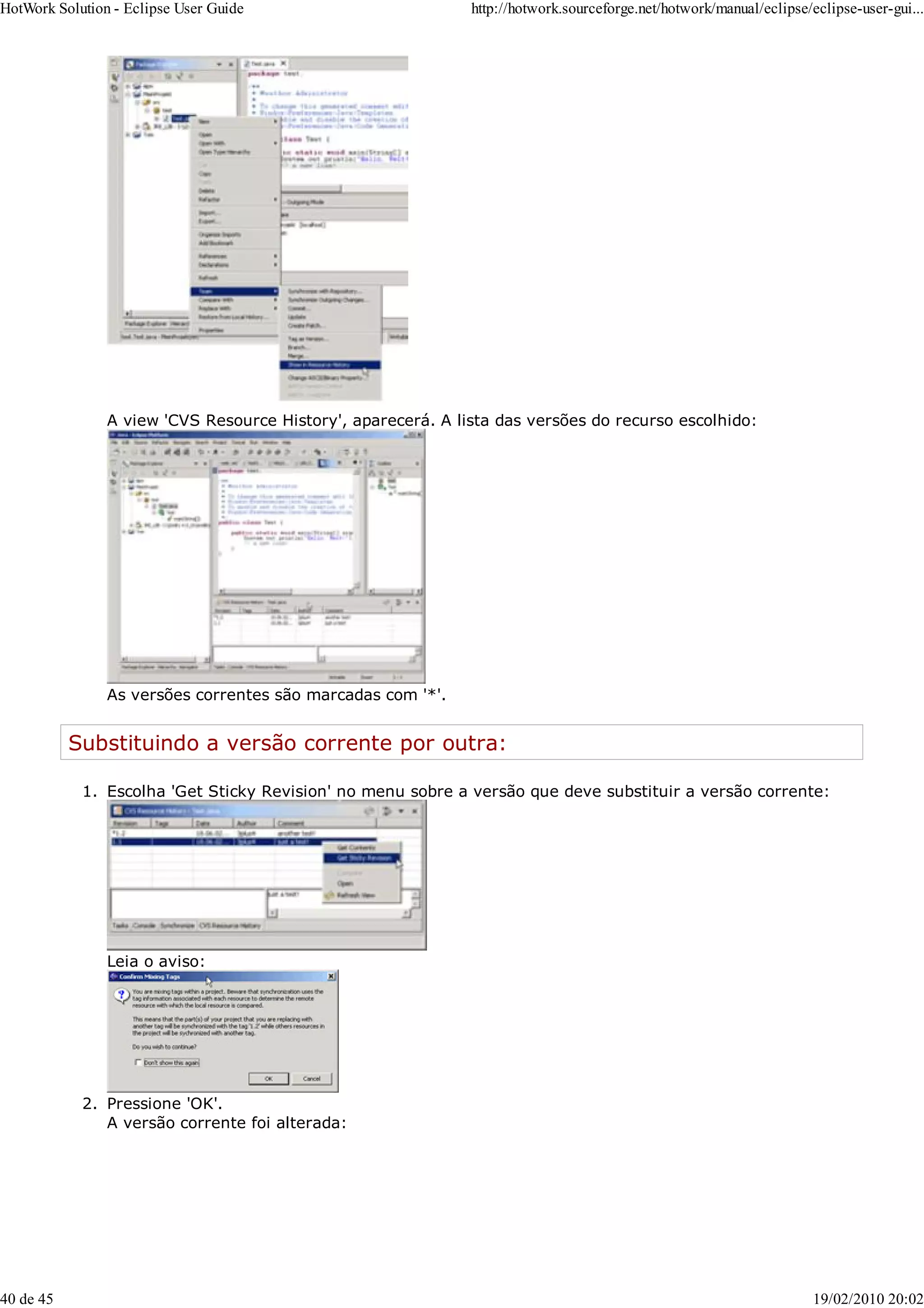 A view 'CVS Resource History', aparecerá. A lista das versões do recurso escolhido:
As versões correntes são marcadas com '*'.
Substituindo a versão corrente por outra:
Escolha 'Get Sticky Revision' no menu sobre a versão que deve substituir a versão corrente:
Leia o aviso:
1.
Pressione 'OK'.
A versão corrente foi alterada:
2.
HotWork Solution - Eclipse User Guide http://hotwork.sourceforge.net/hotwork/manual/eclipse/eclipse-user-gui...
40 de 45 19/02/2010 20:02
 
