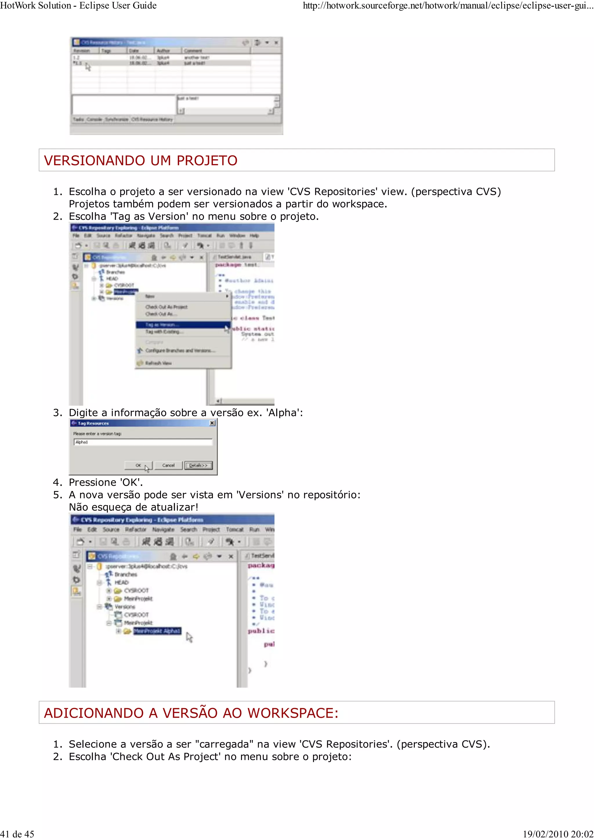 VERSIONANDO UM PROJETO
Escolha o projeto a ser versionado na view 'CVS Repositories' view. (perspectiva CVS)
Projetos também podem ser versionados a partir do workspace.
1.
Escolha 'Tag as Version' no menu sobre o projeto.
2.
Digite a informação sobre a versão ex. 'Alpha':
3.
Pressione 'OK'.
4.
A nova versão pode ser vista em 'Versions' no repositório:
Não esqueça de atualizar!
5.
ADICIONANDO A VERSÃO AO WORKSPACE:
Selecione a versão a ser "carregada" na view 'CVS Repositories'. (perspectiva CVS).
1.
Escolha 'Check Out As Project' no menu sobre o projeto:
2.
HotWork Solution - Eclipse User Guide http://hotwork.sourceforge.net/hotwork/manual/eclipse/eclipse-user-gui...
41 de 45 19/02/2010 20:02
 