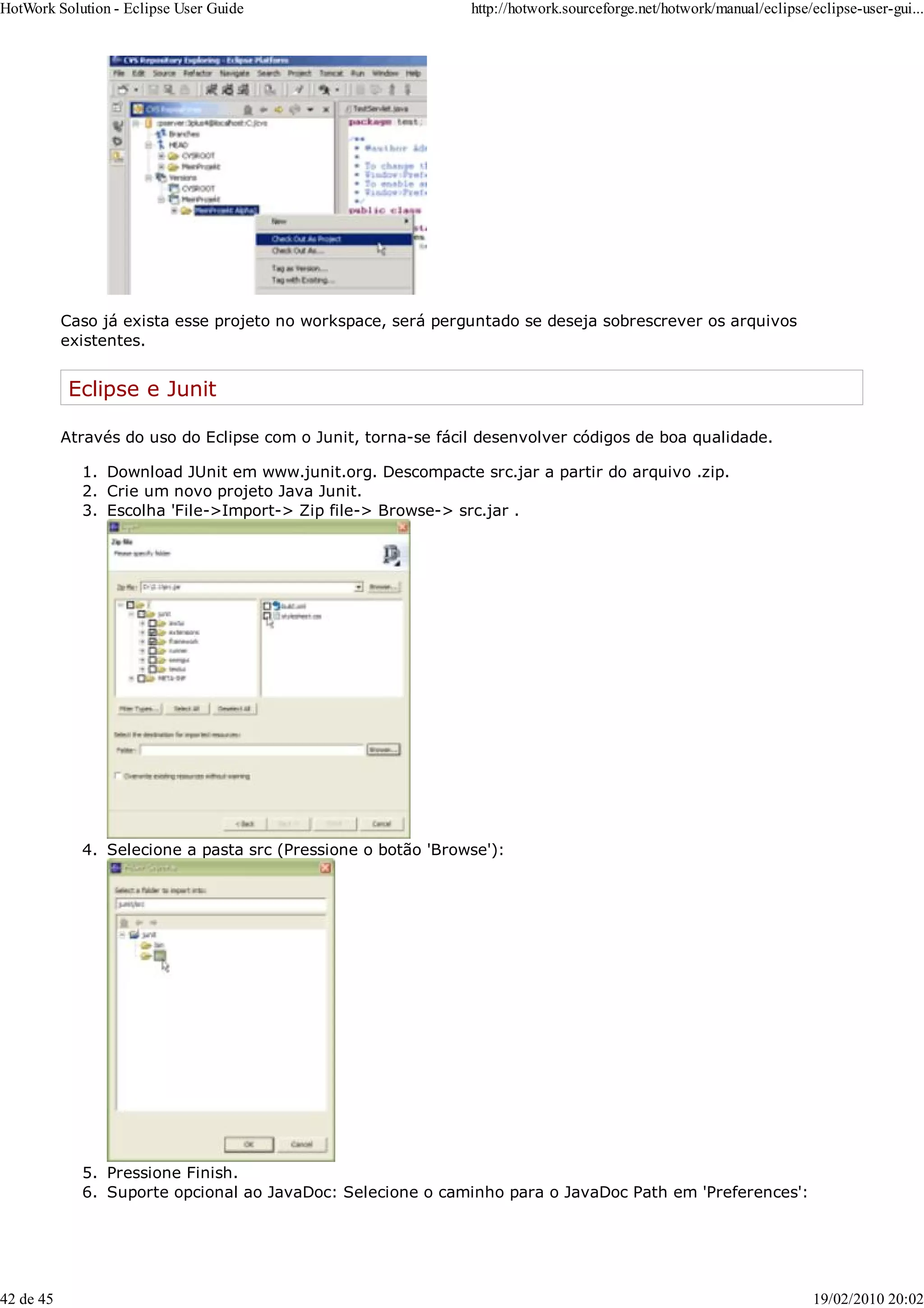 Caso já exista esse projeto no workspace, será perguntado se deseja sobrescrever os arquivos
existentes.
Eclipse e Junit
Através do uso do Eclipse com o Junit, torna-se fácil desenvolver códigos de boa qualidade.
Download JUnit em www.junit.org. Descompacte src.jar a partir do arquivo .zip.
1.
Crie um novo projeto Java Junit.
2.
Escolha 'File->Import-> Zip file-> Browse-> src.jar .
3.
Selecione a pasta src (Pressione o botão 'Browse'):
4.
Pressione Finish.
5.
Suporte opcional ao JavaDoc: Selecione o caminho para o JavaDoc Path em 'Preferences':
6.
HotWork Solution - Eclipse User Guide http://hotwork.sourceforge.net/hotwork/manual/eclipse/eclipse-user-gui...
42 de 45 19/02/2010 20:02
 