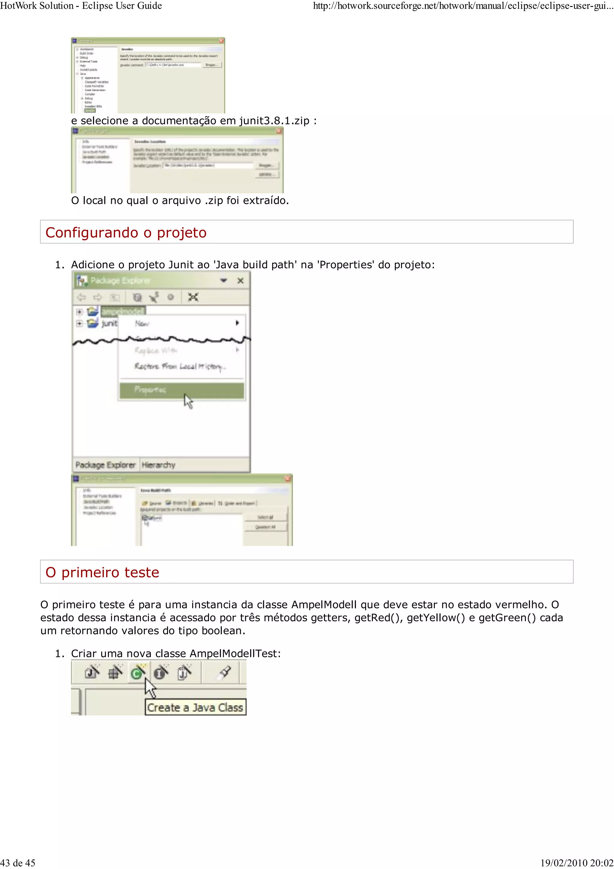 e selecione a documentação em junit3.8.1.zip :
O local no qual o arquivo .zip foi extraído.
Configurando o projeto
Adicione o projeto Junit ao 'Java build path' na 'Properties' do projeto:
1.
O primeiro teste
O primeiro teste é para uma instancia da classe AmpelModell que deve estar no estado vermelho. O
estado dessa instancia é acessado por três métodos getters, getRed(), getYellow() e getGreen() cada
um retornando valores do tipo boolean.
Criar uma nova classe AmpelModellTest:
1.
HotWork Solution - Eclipse User Guide http://hotwork.sourceforge.net/hotwork/manual/eclipse/eclipse-user-gui...
43 de 45 19/02/2010 20:02
 