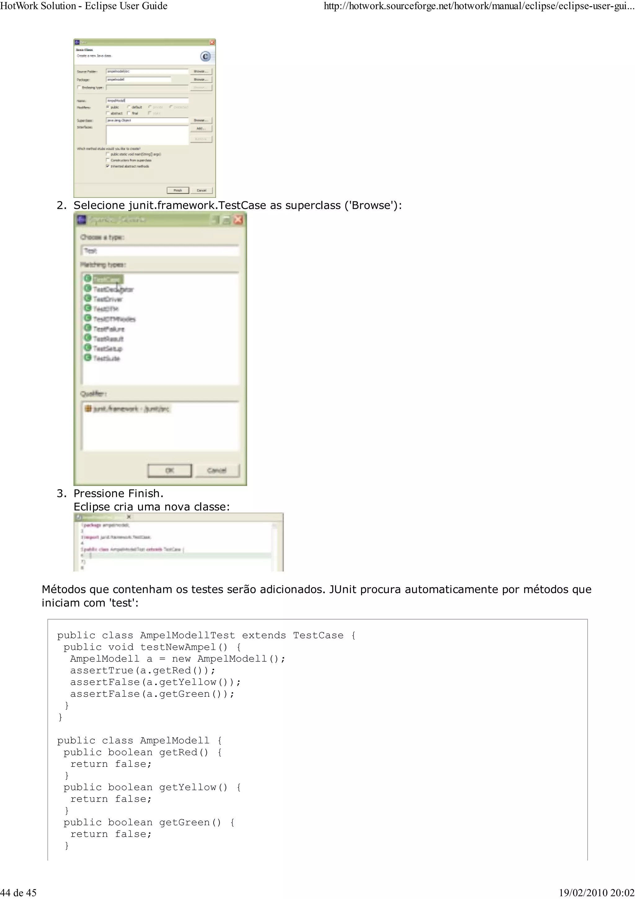 Selecione junit.framework.TestCase as superclass ('Browse'):
2.
Pressione Finish.
Eclipse cria uma nova classe:
3.
Métodos que contenham os testes serão adicionados. JUnit procura automaticamente por métodos que
iniciam com 'test':
public class AmpelModellTest extends TestCase {
public void testNewAmpel() {
AmpelModell a = new AmpelModell();
assertTrue(a.getRed());
assertFalse(a.getYellow());
assertFalse(a.getGreen());
}
}
public class AmpelModell {
public boolean getRed() {
return false;
}
public boolean getYellow() {
return false;
}
public boolean getGreen() {
return false;
}
HotWork Solution - Eclipse User Guide http://hotwork.sourceforge.net/hotwork/manual/eclipse/eclipse-user-gui...
44 de 45 19/02/2010 20:02
 