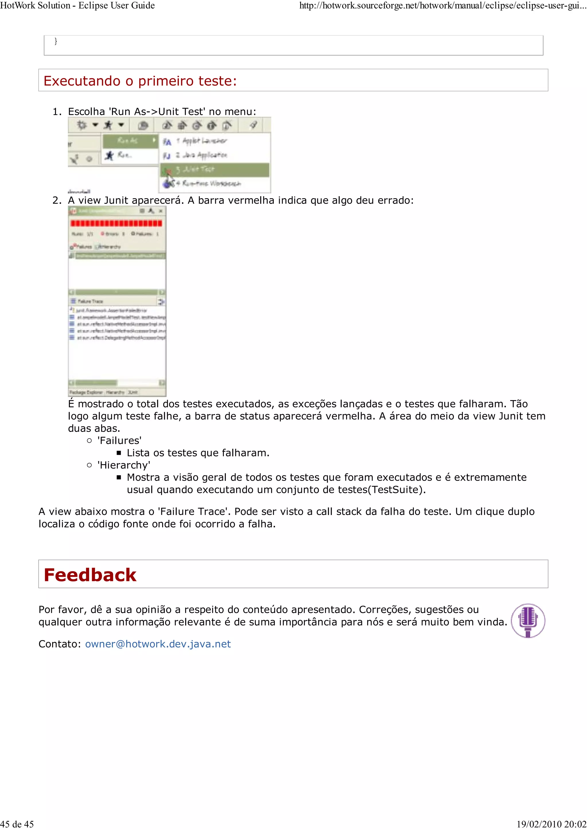 }
Executando o primeiro teste:
Escolha 'Run As->Unit Test' no menu:
1.
A view Junit aparecerá. A barra vermelha indica que algo deu errado:
É mostrado o total dos testes executados, as exceções lançadas e o testes que falharam. Tão
logo algum teste falhe, a barra de status aparecerá vermelha. A área do meio da view Junit tem
duas abas.
'Failures'
Lista os testes que falharam.
'Hierarchy'
Mostra a visão geral de todos os testes que foram executados e é extremamente
usual quando executando um conjunto de testes(TestSuite).
2.
A view abaixo mostra o 'Failure Trace'. Pode ser visto a call stack da falha do teste. Um clique duplo
localiza o código fonte onde foi ocorrido a falha.
Feedback
Por favor, dê a sua opinião a respeito do conteúdo apresentado. Correções, sugestões ou
qualquer outra informação relevante é de suma importância para nós e será muito bem vinda.
Contato: owner@hotwork.dev.java.net
HotWork Solution - Eclipse User Guide http://hotwork.sourceforge.net/hotwork/manual/eclipse/eclipse-user-gui...
45 de 45 19/02/2010 20:02
 