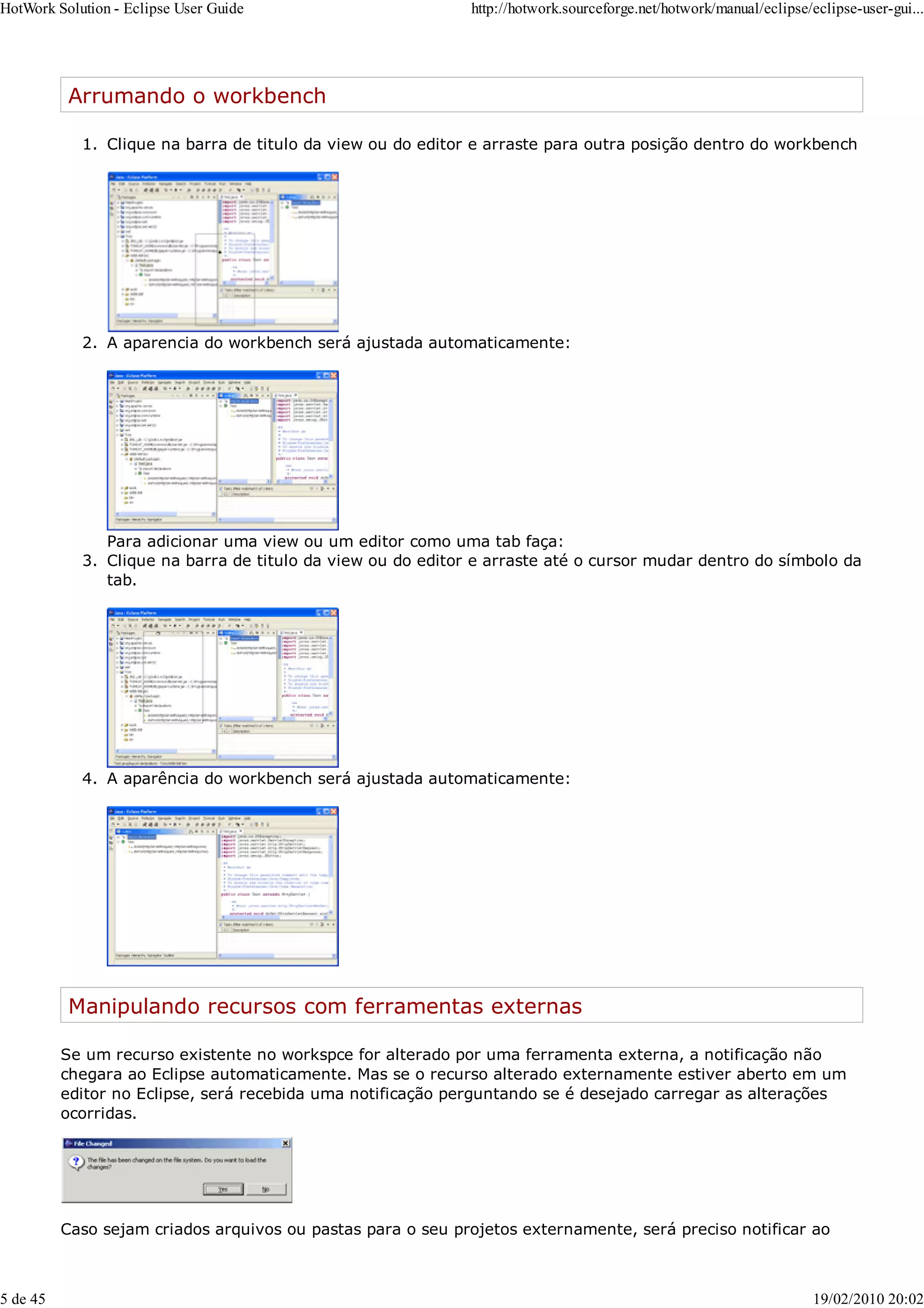 Arrumando o workbench
Clique na barra de titulo da view ou do editor e arraste para outra posição dentro do workbench
1.
A aparencia do workbench será ajustada automaticamente:
2.
Para adicionar uma view ou um editor como uma tab faça:
Clique na barra de titulo da view ou do editor e arraste até o cursor mudar dentro do símbolo da
tab.
3.
A aparência do workbench será ajustada automaticamente:
4.
Manipulando recursos com ferramentas externas
Se um recurso existente no workspce for alterado por uma ferramenta externa, a notificação não
chegara ao Eclipse automaticamente. Mas se o recurso alterado externamente estiver aberto em um
editor no Eclipse, será recebida uma notificação perguntando se é desejado carregar as alterações
ocorridas.
Caso sejam criados arquivos ou pastas para o seu projetos externamente, será preciso notificar ao
HotWork Solution - Eclipse User Guide http://hotwork.sourceforge.net/hotwork/manual/eclipse/eclipse-user-gui...
5 de 45 19/02/2010 20:02
 