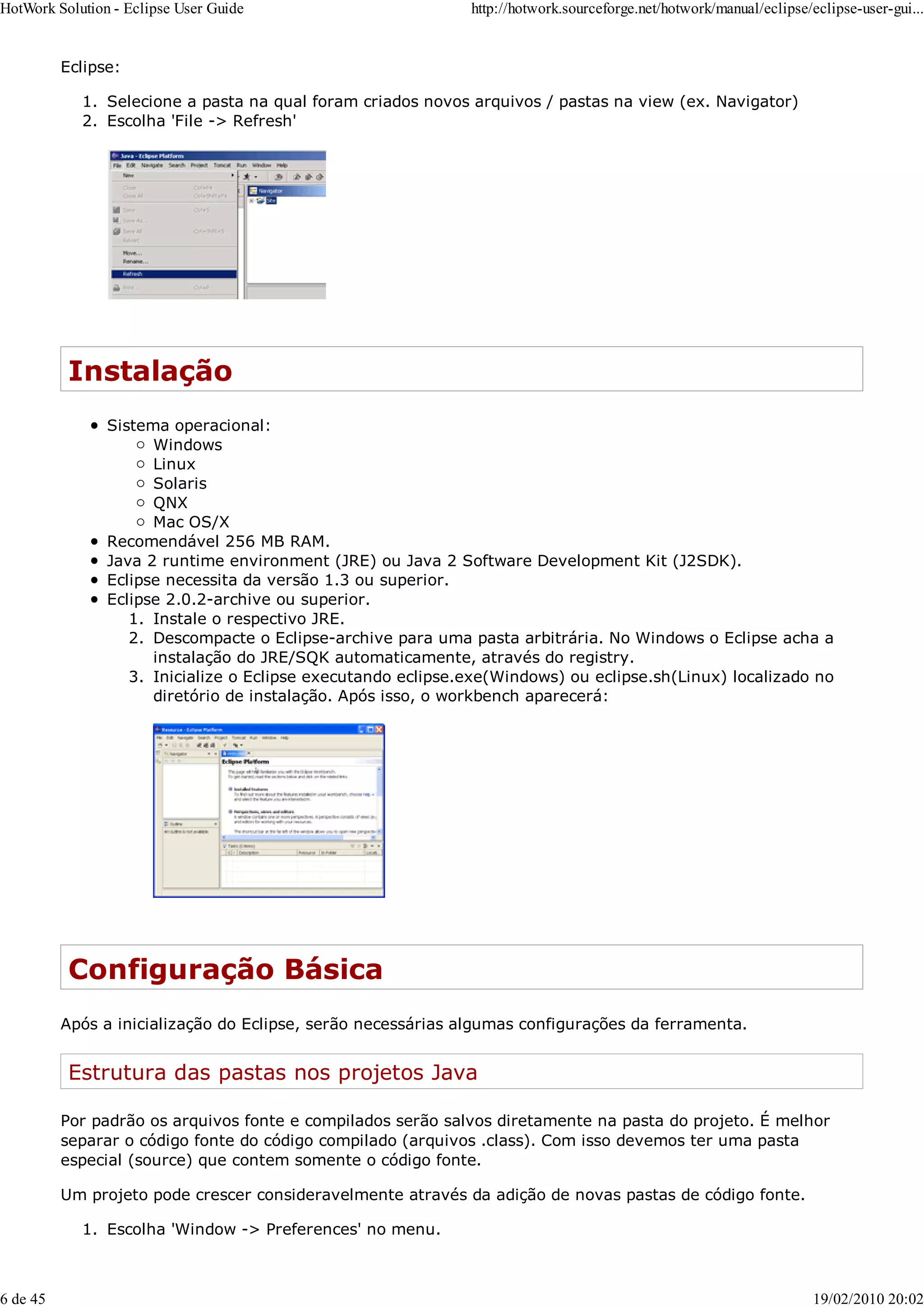 Eclipse:
Selecione a pasta na qual foram criados novos arquivos / pastas na view (ex. Navigator)
1.
Escolha 'File -> Refresh'
2.
Instalação
Sistema operacional:
Windows
Linux
Solaris
QNX
Mac OS/X
Recomendável 256 MB RAM.
Java 2 runtime environment (JRE) ou Java 2 Software Development Kit (J2SDK).
Eclipse necessita da versão 1.3 ou superior.
Eclipse 2.0.2-archive ou superior.
Instale o respectivo JRE.
1.
Descompacte o Eclipse-archive para uma pasta arbitrária. No Windows o Eclipse acha a
instalação do JRE/SQK automaticamente, através do registry.
2.
Inicialize o Eclipse executando eclipse.exe(Windows) ou eclipse.sh(Linux) localizado no
diretório de instalação. Após isso, o workbench aparecerá:
3.
Configuração Básica
Após a inicialização do Eclipse, serão necessárias algumas configurações da ferramenta.
Estrutura das pastas nos projetos Java
Por padrão os arquivos fonte e compilados serão salvos diretamente na pasta do projeto. É melhor
separar o código fonte do código compilado (arquivos .class). Com isso devemos ter uma pasta
especial (source) que contem somente o código fonte.
Um projeto pode crescer consideravelmente através da adição de novas pastas de código fonte.
Escolha 'Window -> Preferences' no menu.
1.
HotWork Solution - Eclipse User Guide http://hotwork.sourceforge.net/hotwork/manual/eclipse/eclipse-user-gui...
6 de 45 19/02/2010 20:02
 