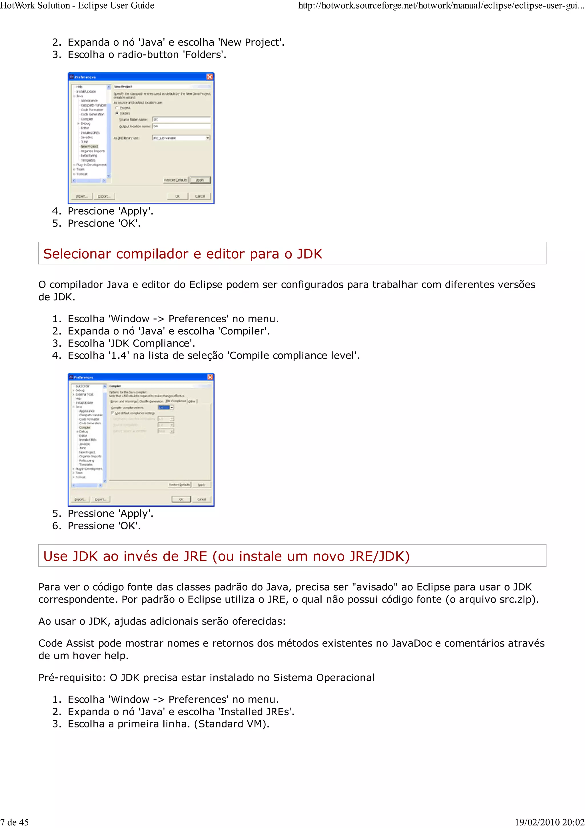 Expanda o nó 'Java' e escolha 'New Project'.
2.
Escolha o radio-button 'Folders'.
3.
Prescione 'Apply'.
4.
Prescione 'OK'.
5.
Selecionar compilador e editor para o JDK
O compilador Java e editor do Eclipse podem ser configurados para trabalhar com diferentes versões
de JDK.
Escolha 'Window -> Preferences' no menu.
1.
Expanda o nó 'Java' e escolha 'Compiler'.
2.
Escolha 'JDK Compliance'.
3.
Escolha '1.4' na lista de seleção 'Compile compliance level'.
4.
Pressione 'Apply'.
5.
Pressione 'OK'.
6.
Use JDK ao invés de JRE (ou instale um novo JRE/JDK)
Para ver o código fonte das classes padrão do Java, precisa ser "avisado" ao Eclipse para usar o JDK
correspondente. Por padrão o Eclipse utiliza o JRE, o qual não possui código fonte (o arquivo src.zip).
Ao usar o JDK, ajudas adicionais serão oferecidas:
Code Assist pode mostrar nomes e retornos dos métodos existentes no JavaDoc e comentários através
de um hover help.
Pré-requisito: O JDK precisa estar instalado no Sistema Operacional
Escolha 'Window -> Preferences' no menu.
1.
Expanda o nó 'Java' e escolha 'Installed JREs'.
2.
Escolha a primeira linha. (Standard VM).
3.
HotWork Solution - Eclipse User Guide http://hotwork.sourceforge.net/hotwork/manual/eclipse/eclipse-user-gui...
7 de 45 19/02/2010 20:02
 