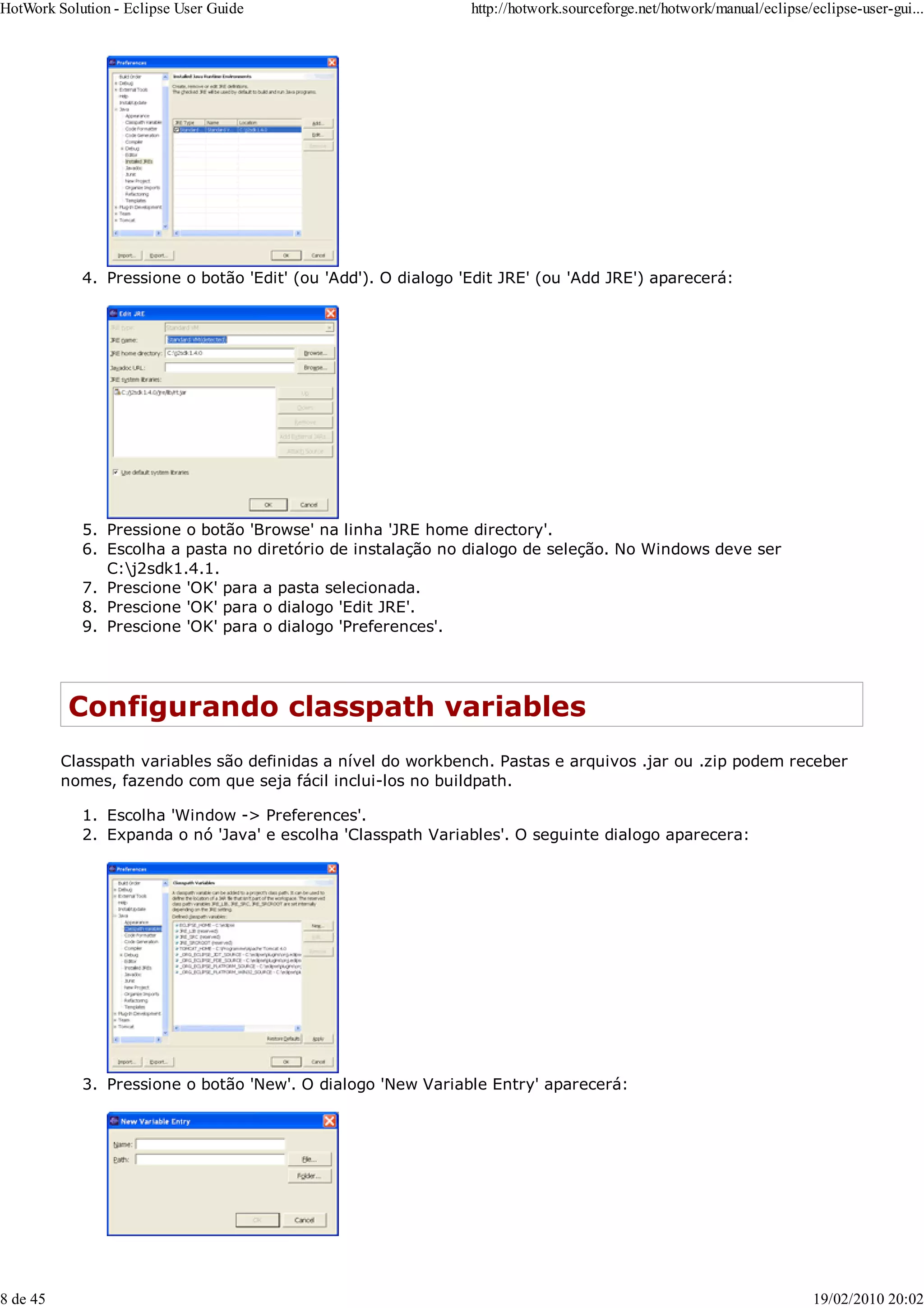 Pressione o botão 'Edit' (ou 'Add'). O dialogo 'Edit JRE' (ou 'Add JRE') aparecerá:
4.
Pressione o botão 'Browse' na linha 'JRE home directory'.
5.
Escolha a pasta no diretório de instalação no dialogo de seleção. No Windows deve ser
C:j2sdk1.4.1.
6.
Prescione 'OK' para a pasta selecionada.
7.
Prescione 'OK' para o dialogo 'Edit JRE'.
8.
Prescione 'OK' para o dialogo 'Preferences'.
9.
Configurando classpath variables
Classpath variables são definidas a nível do workbench. Pastas e arquivos .jar ou .zip podem receber
nomes, fazendo com que seja fácil inclui-los no buildpath.
Escolha 'Window -> Preferences'.
1.
Expanda o nó 'Java' e escolha 'Classpath Variables'. O seguinte dialogo aparecera:
2.
Pressione o botão 'New'. O dialogo 'New Variable Entry' aparecerá:
3.
HotWork Solution - Eclipse User Guide http://hotwork.sourceforge.net/hotwork/manual/eclipse/eclipse-user-gui...
8 de 45 19/02/2010 20:02
 