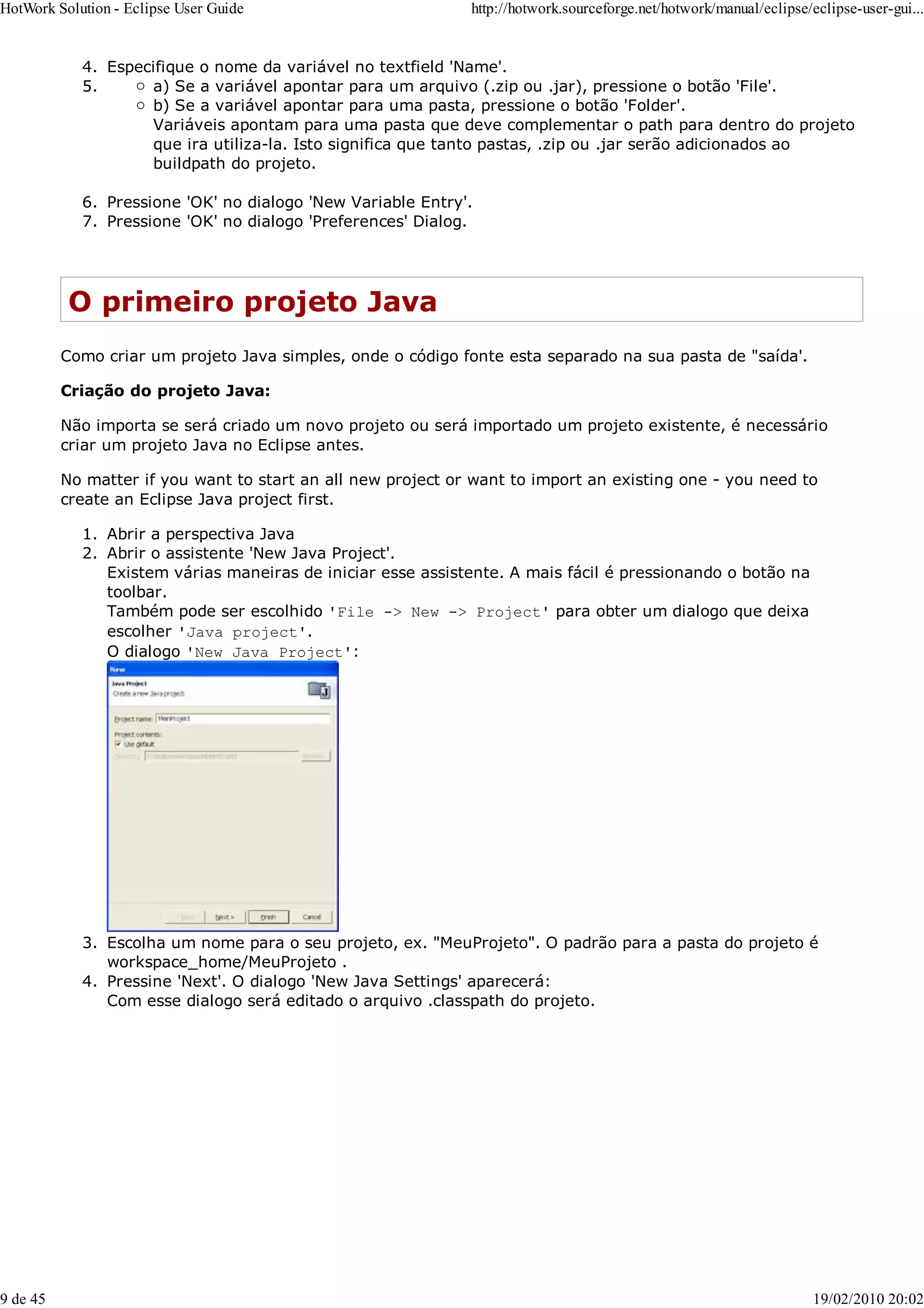 Especifique o nome da variável no textfield 'Name'.
4.
a) Se a variável apontar para um arquivo (.zip ou .jar), pressione o botão 'File'.
b) Se a variável apontar para uma pasta, pressione o botão 'Folder'.
Variáveis apontam para uma pasta que deve complementar o path para dentro do projeto
que ira utiliza-la. Isto significa que tanto pastas, .zip ou .jar serão adicionados ao
buildpath do projeto.
5.
Pressione 'OK' no dialogo 'New Variable Entry'.
6.
Pressione 'OK' no dialogo 'Preferences' Dialog.
7.
O primeiro projeto Java
Como criar um projeto Java simples, onde o código fonte esta separado na sua pasta de "saída'.
Criação do projeto Java:
Não importa se será criado um novo projeto ou será importado um projeto existente, é necessário
criar um projeto Java no Eclipse antes.
No matter if you want to start an all new project or want to import an existing one - you need to
create an Eclipse Java project first.
Abrir a perspectiva Java
1.
Abrir o assistente 'New Java Project'.
Existem várias maneiras de iniciar esse assistente. A mais fácil é pressionando o botão na
toolbar.
Também pode ser escolhido 'File -> New -> Project' para obter um dialogo que deixa
escolher 'Java project'.
O dialogo 'New Java Project':
2.
Escolha um nome para o seu projeto, ex. "MeuProjeto". O padrão para a pasta do projeto é
workspace_home/MeuProjeto .
3.
Pressine 'Next'. O dialogo 'New Java Settings' aparecerá:
Com esse dialogo será editado o arquivo .classpath do projeto.
4.
HotWork Solution - Eclipse User Guide http://hotwork.sourceforge.net/hotwork/manual/eclipse/eclipse-user-gui...
9 de 45 19/02/2010 20:02
 