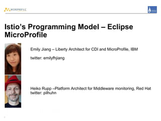 Istio’s Programming Model – Eclipse
MicroProfile
Emily Jiang – Liberty Architect for CDI and MicroProfile, IBM
twitter: emilyfhjiang
Heiko Rupp –Platform Architect for Middleware monitoring, Red Hat
twitter: pilhuhn
1
 