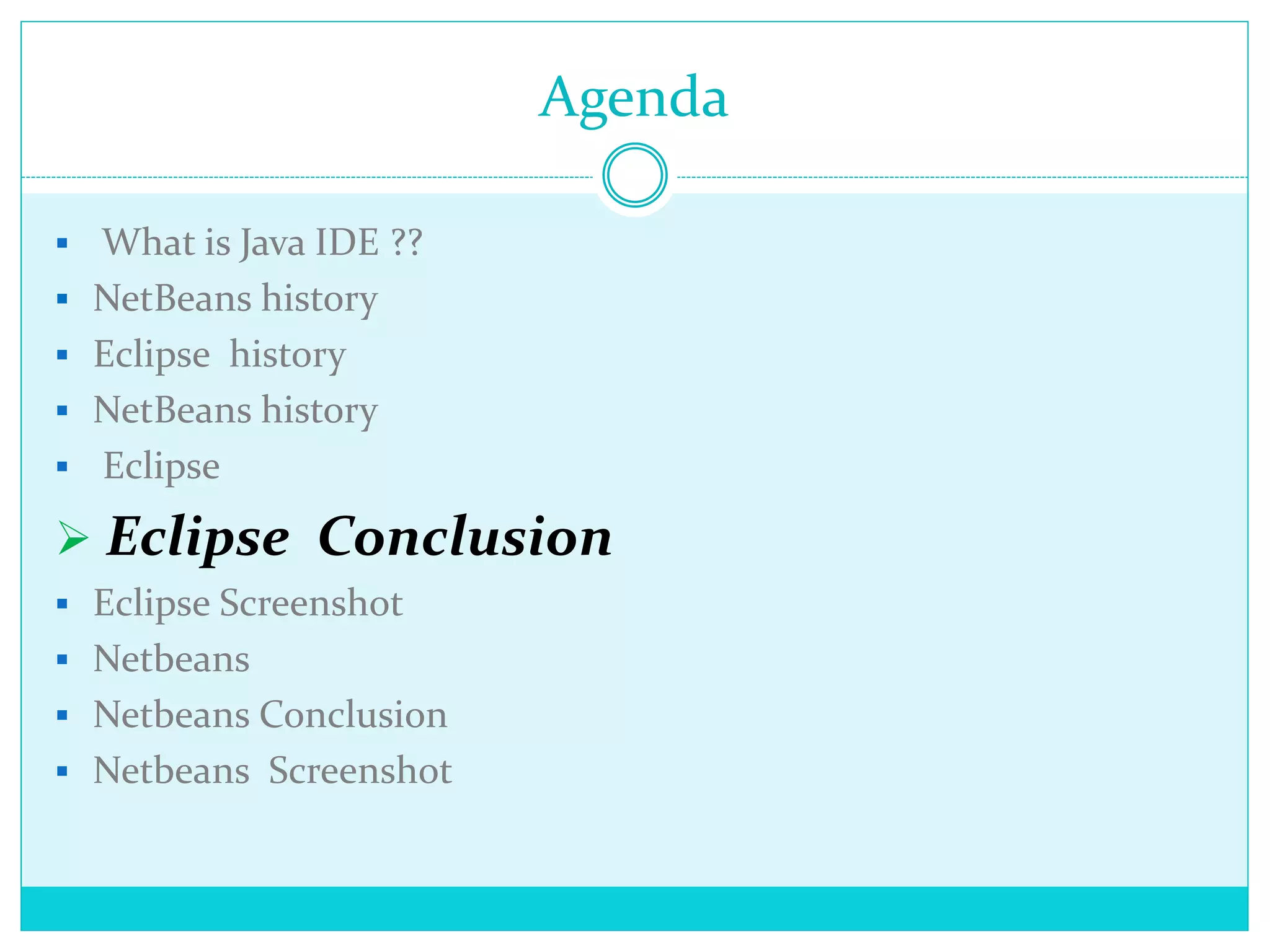 Agenda
 What is Java IDE ??
 NetBeans history
 Eclipse history
 NetBeans history
 Eclipse
 Eclipse Conclusion
 Eclipse Screenshot
 Netbeans
 Netbeans Conclusion
 Netbeans Screenshot
 