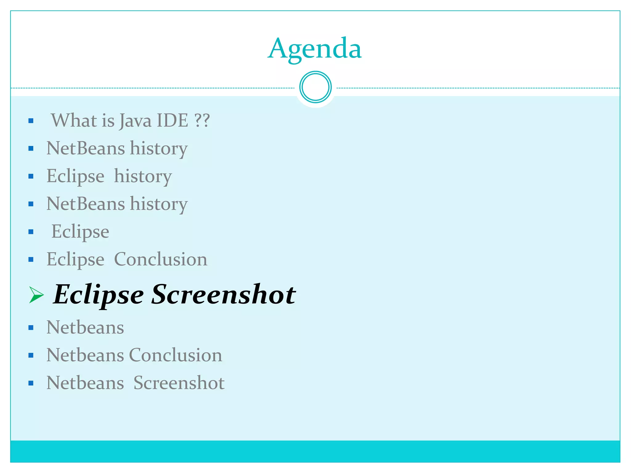 Agenda
 What is Java IDE ??
 NetBeans history
 Eclipse history
 NetBeans history
 Eclipse
 Eclipse Conclusion
 Eclipse Screenshot
 Netbeans
 Netbeans Conclusion
 Netbeans Screenshot
 
